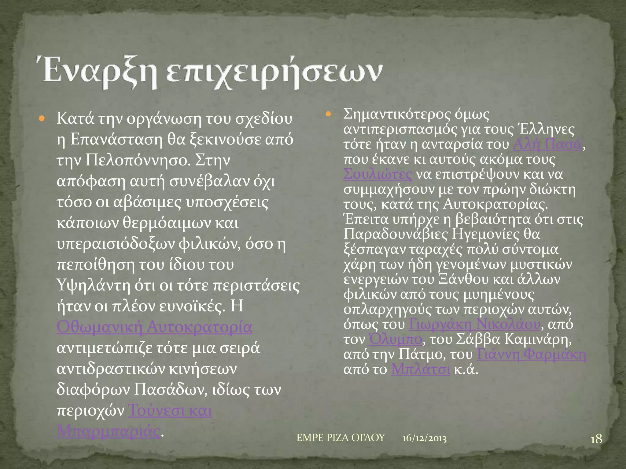  Κατϊ την οργϊνωςη του ςχεδύου

 ΢ημαντικότεροσ όμωσ

αντιπεριςπαςμόσ για τουσ Έλληνεσ

η Επανϊςταςη θα ξεκινούςε από
τότε όταν η ανταρςύα του Αλό Παςϊ,
που ϋκανε κι αυτούσ ακόμα τουσ
την Πελοπόννηςο. ΢την
΢ουλιώτεσ να επιςτρϋψουν και να
απόφαςη αυτό ςυνϋβαλαν όχι
ςυμμαχόςουν με τον πρώην διώκτη
τόςο οι αβϊςιμεσ υποςχϋςεισ
τουσ, κατϊ τησ Αυτοκρατορύασ.
Έπειτα υπόρχε η βεβαιότητα ότι ςτισ
κϊποιων θερμόαιμων και
Παραδουνϊβιεσ Ηγεμονύεσ θα
υπεραιςιόδοξων φιλικών, όςο η
ξϋςπαγαν ταραχϋσ πολύ ςύντομα
χϊρη των όδη γενομϋνων μυςτικών
πεπούθηςη του ύδιου του
ενεργειών του Ξϊνθου και ϊλλων
Τψηλϊντη ότι οι τότε περιςτϊςεισ
φιλικών από τουσ μυημϋνουσ
όταν οι πλϋον ευνοώκϋσ. Η
οπλαρχηγούσ των περιοχών αυτών,
όπωσ του Γιωργϊκη Νικολϊου, από
Οθωμανικό Αυτοκρατορύα
τον Όλυμπο, του ΢ϊββα Καμινϊρη,
αντιμετώπιζε τότε μια ςειρϊ
από την Πϊτμο, του Γιϊννη Υαρμϊκη
αντιδραςτικών κινόςεων
από το Μπλϊτςι κ.ϊ.
διαφόρων Παςϊδων, ιδύωσ των
περιοχών Σούνεςι και
Μπαρμπαριϊσ.
ΕΜΡΕ ΡΙΖΑ ΟΓΛΟΤ
16/12/2013
18

 