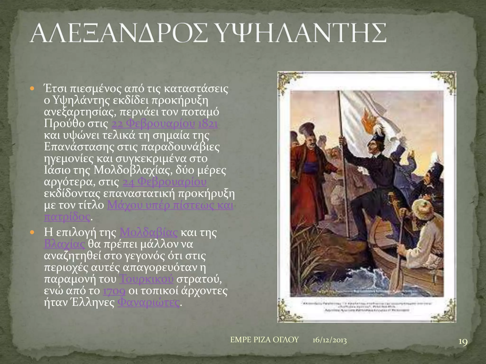  Έτςι πιεςμϋνοσ από τισ καταςτϊςεισ

ο Τψηλϊντησ εκδύδει προκόρυξη
ανεξαρτηςύασ, περνϊει τον ποταμό
Προύθο ςτισ 22 Υεβρουαρύου 1821
και υψώνει τελικϊ τη ςημαύα τησ
Επανϊςταςησ ςτισ παραδουνϊβιεσ
ηγεμονύεσ και ςυγκεκριμϋνα ςτο
Ιϊςιο τησ Μολδοβλαχύασ, δύο μϋρεσ
αργότερα, ςτισ 24 Υεβρουαρύου
εκδύδοντασ επαναςτατικό προκόρυξη
με τον τύτλο Μϊχου υπϋρ πύςτεωσ και
πατρύδοσ.
 Η επιλογό τησ Μολδαβύασ και τησ
Βλαχύασ θα πρϋπει μϊλλον να
αναζητηθεύ ςτο γεγονόσ ότι ςτισ
περιοχϋσ αυτϋσ απαγορευόταν η
παραμονό του Σουρκικού ςτρατού,
ενώ από το 1709 οι τοπικού ϊρχοντεσ
όταν Έλληνεσ Υαναριώτεσ.
ΕΜΡΕ ΡΙΖΑ ΟΓΛΟΤ

16/12/2013

19

 