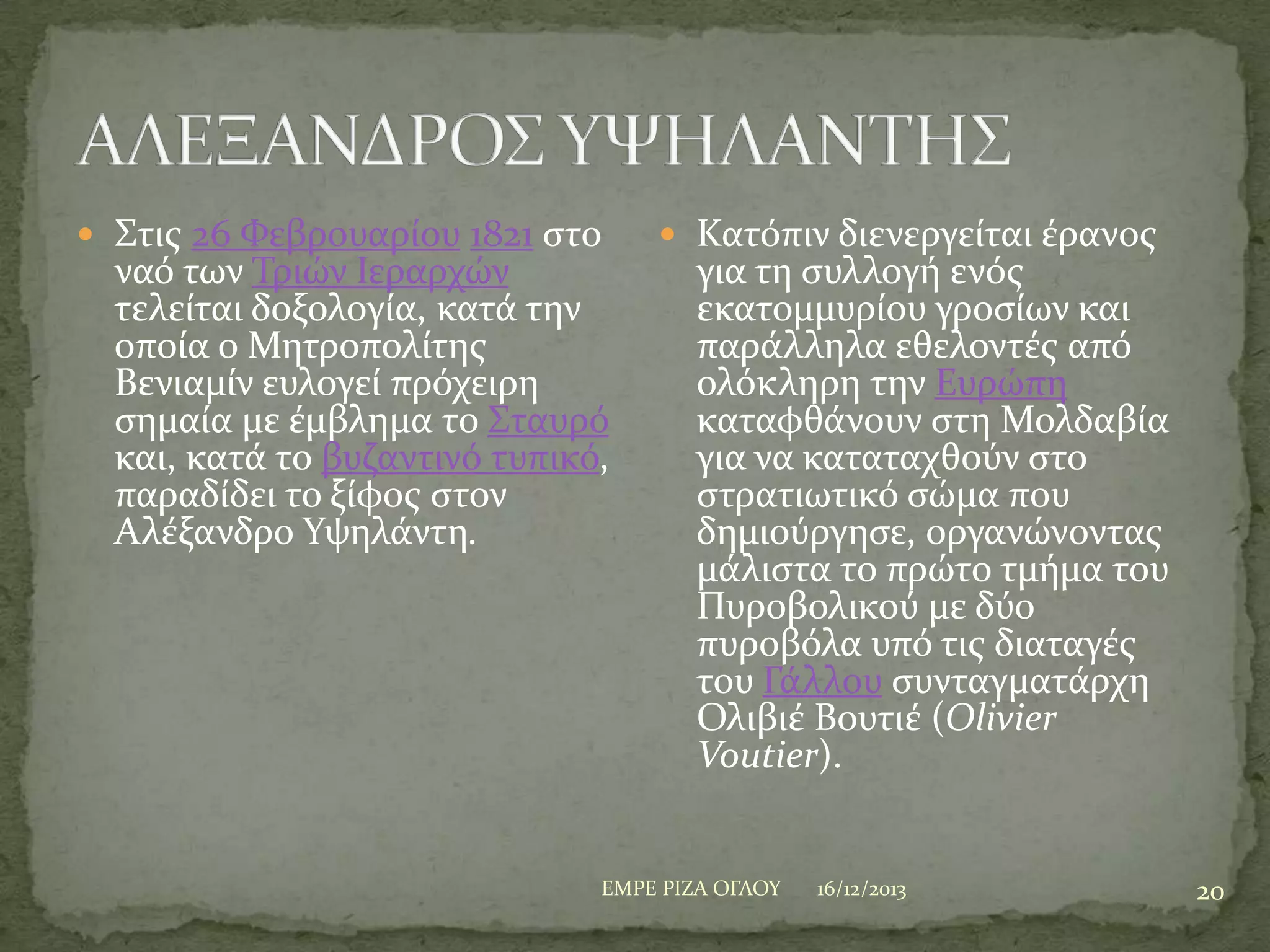  ΢τισ 26 Υεβρουαρύου 1821 ςτο

ναό των Σριών Ιεραρχών
τελεύται δοξολογύα, κατϊ την
οπούα ο Μητροπολύτησ
Βενιαμύν ευλογεύ πρόχειρη
ςημαύα με ϋμβλημα το ΢ταυρό
και, κατϊ το βυζαντινό τυπικό,
παραδύδει το ξύφοσ ςτον
Αλϋξανδρο Τψηλϊντη.

 Κατόπιν διενεργεύται ϋρανοσ

για τη ςυλλογό ενόσ
εκατομμυρύου γροςύων και
παρϊλληλα εθελοντϋσ από
ολόκληρη την Ευρώπη
καταφθϊνουν ςτη Μολδαβύα
για να καταταχθούν ςτο
ςτρατιωτικό ςώμα που
δημιούργηςε, οργανώνοντασ
μϊλιςτα το πρώτο τμόμα του
Πυροβολικού με δύο
πυροβόλα υπό τισ διαταγϋσ
του Γϊλλου ςυνταγματϊρχη
Ολιβιϋ Βουτιϋ (Olivier
Voutier).

ΕΜΡΕ ΡΙΖΑ ΟΓΛΟΤ

16/12/2013

20

 