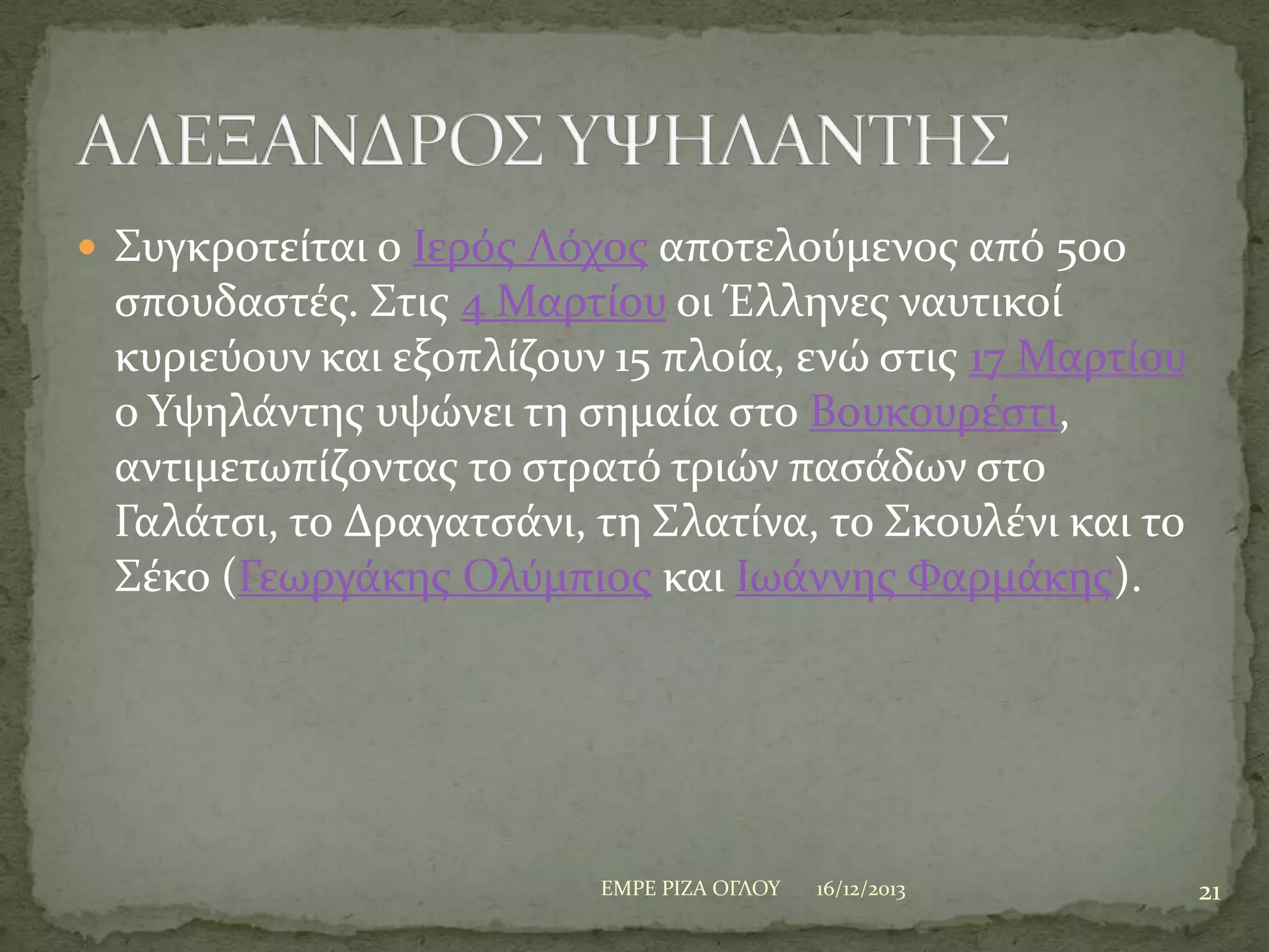  ΢υγκροτεύται ο Ιερόσ Λόχοσ αποτελούμενοσ από 500

ςπουδαςτϋσ. ΢τισ 4 Μαρτύου οι Έλληνεσ ναυτικού
κυριεύουν και εξοπλύζουν 15 πλούα, ενώ ςτισ 17 Μαρτύου
ο Τψηλϊντησ υψώνει τη ςημαύα ςτο Βουκουρϋςτι,
αντιμετωπύζοντασ το ςτρατό τριών παςϊδων ςτο
Γαλϊτςι, το Δραγατςϊνι, τη ΢λατύνα, το ΢κουλϋνι και το
΢ϋκο (Γεωργϊκησ Ολύμπιοσ και Ιωϊννησ Υαρμϊκησ).

ΕΜΡΕ ΡΙΖΑ ΟΓΛΟΤ

16/12/2013

21

 