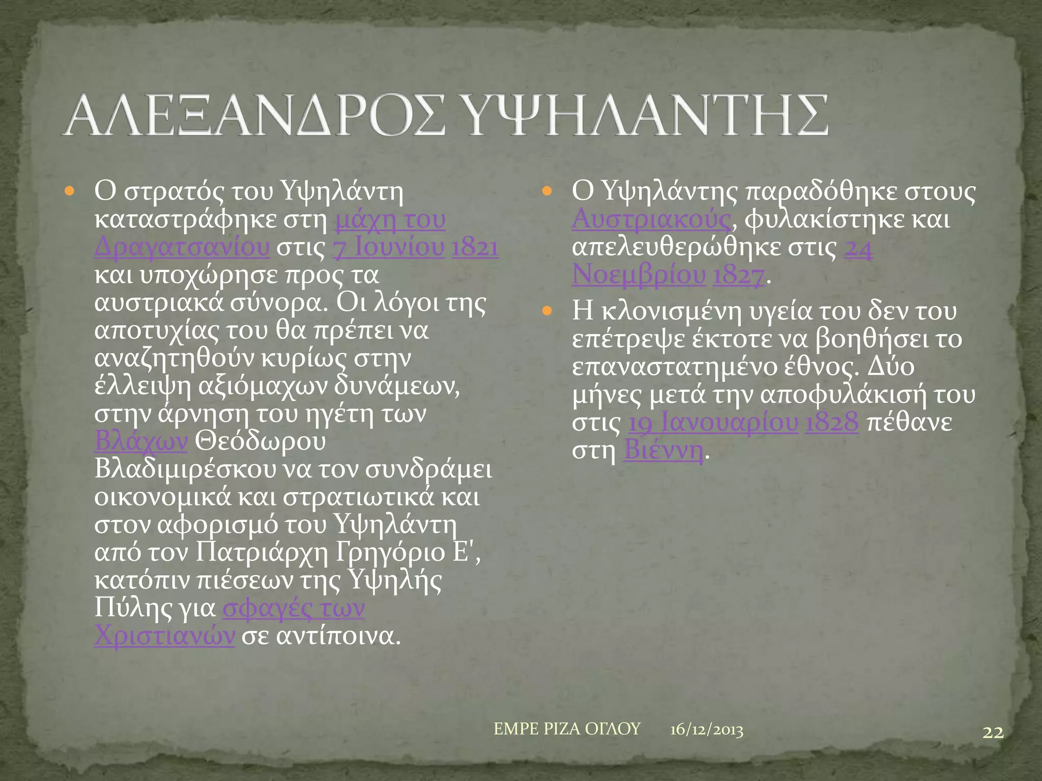  Ο ςτρατόσ του Τψηλϊντη

καταςτρϊφηκε ςτη μϊχη του
Δραγατςανύου ςτισ 7 Ιουνύου 1821
και υποχώρηςε προσ τα
αυςτριακϊ ςύνορα. Οι λόγοι τησ
αποτυχύασ του θα πρϋπει να
αναζητηθούν κυρύωσ ςτην
ϋλλειψη αξιόμαχων δυνϊμεων,
ςτην ϊρνηςη του ηγϋτη των
Βλϊχων Θεόδωρου
Βλαδιμιρϋςκου να τον ςυνδρϊμει
οικονομικϊ και ςτρατιωτικϊ και
ςτον αφοριςμό του Τψηλϊντη
από τον Πατριϊρχη Γρηγόριο Ε',
κατόπιν πιϋςεων τησ Τψηλόσ
Πύλησ για ςφαγϋσ των
Φριςτιανών ςε αντύποινα.

 Ο Τψηλϊντησ παραδόθηκε ςτουσ

Αυςτριακούσ, φυλακύςτηκε και
απελευθερώθηκε ςτισ 24
Νοεμβρύου 1827.
 Η κλονιςμϋνη υγεύα του δεν του
επϋτρεψε ϋκτοτε να βοηθόςει το
επαναςτατημϋνο ϋθνοσ. Δύο
μόνεσ μετϊ την αποφυλϊκιςό του
ςτισ 19 Ιανουαρύου 1828 πϋθανε
ςτη Βιϋννη.

ΕΜΡΕ ΡΙΖΑ ΟΓΛΟΤ

16/12/2013

22

 