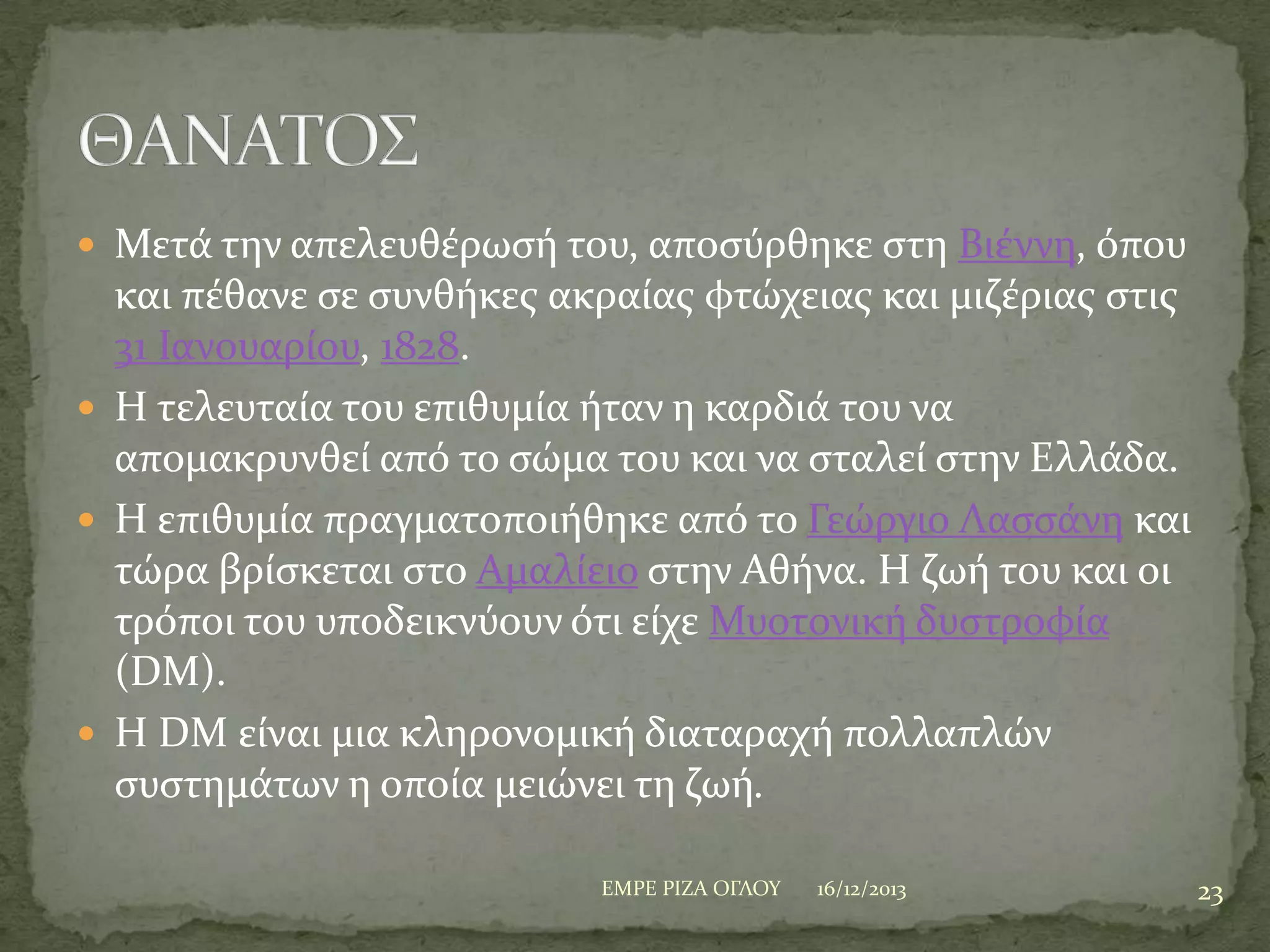  Μετϊ την απελευθϋρωςό του, αποςύρθηκε ςτη Βιϋννη, όπου

και πϋθανε ςε ςυνθόκεσ ακραύασ φτώχειασ και μιζϋριασ ςτισ
31 Ιανουαρύου, 1828.
 Η τελευταύα του επιθυμύα όταν η καρδιϊ του να
απομακρυνθεύ από το ςώμα του και να ςταλεύ ςτην Ελλϊδα.
 Η επιθυμύα πραγματοποιόθηκε από το Γεώργιο Λαςςϊνη και
τώρα βρύςκεται ςτο Αμαλύειο ςτην Αθόνα. Η ζωό του και οι
τρόποι του υποδεικνύουν ότι εύχε Μυοτονικό δυςτροφύα
(DM).
 Η DM εύναι μια κληρονομικό διαταραχό πολλαπλών
ςυςτημϊτων η οπούα μειώνει τη ζωό.
ΕΜΡΕ ΡΙΖΑ ΟΓΛΟΤ

16/12/2013

23

 