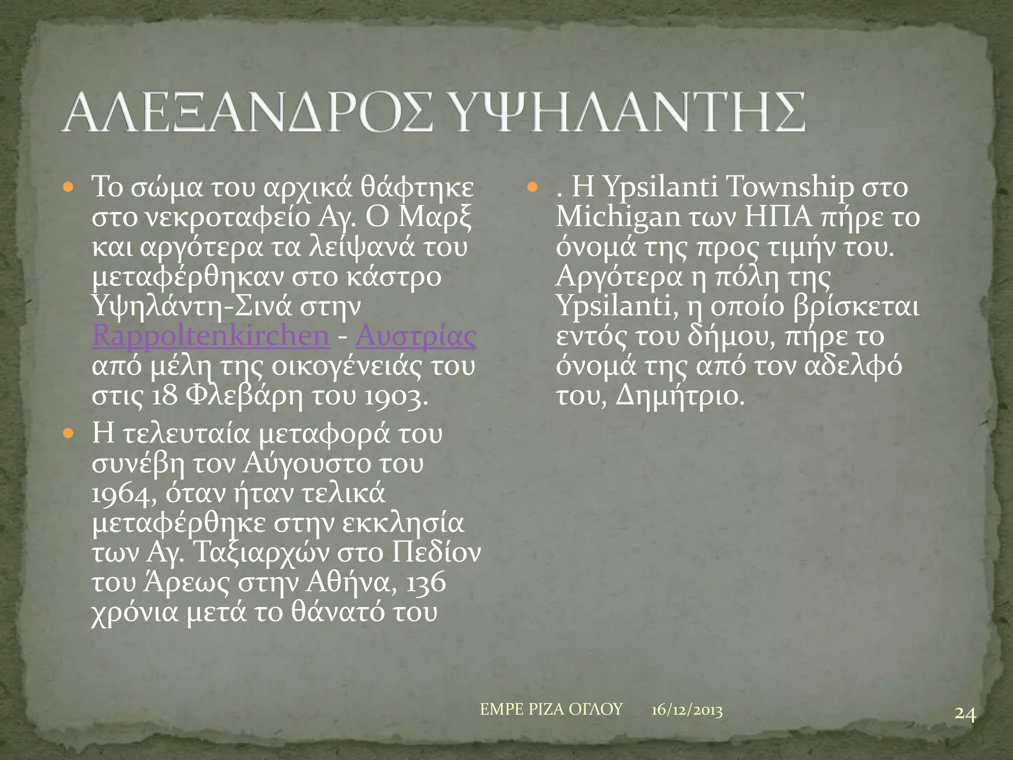  Σο ςώμα του αρχικϊ θϊφτηκε

ςτο νεκροταφεύο Αγ. Ο Μαρξ
και αργότερα τα λεύψανϊ του
μεταφϋρθηκαν ςτο κϊςτρο
Τψηλϊντη-΢ινϊ ςτην
Rappoltenkirchen - Αυςτρύασ
από μϋλη τησ οικογϋνειϊσ του
ςτισ 18 Υλεβϊρη του 1903.
 H τελευταύα μεταφορϊ του
ςυνϋβη τον Αύγουςτο του
1964, όταν όταν τελικϊ
μεταφϋρθηκε ςτην εκκληςύα
των Αγ. Σαξιαρχών ςτο Πεδύον
του Άρεωσ ςτην Αθόνα, 136
χρόνια μετϊ το θϊνατό του

 . H Ypsilanti Township ςτο

Michigan των ΗΠΑ πόρε το
όνομϊ τησ προσ τιμόν του.
Αργότερα η πόλη τησ
Ypsilanti, η οπούο βρύςκεται
εντόσ του δόμου, πόρε το
όνομϊ τησ από τον αδελφό
του, Δημότριο.

ΕΜΡΕ ΡΙΖΑ ΟΓΛΟΤ

16/12/2013

24

 