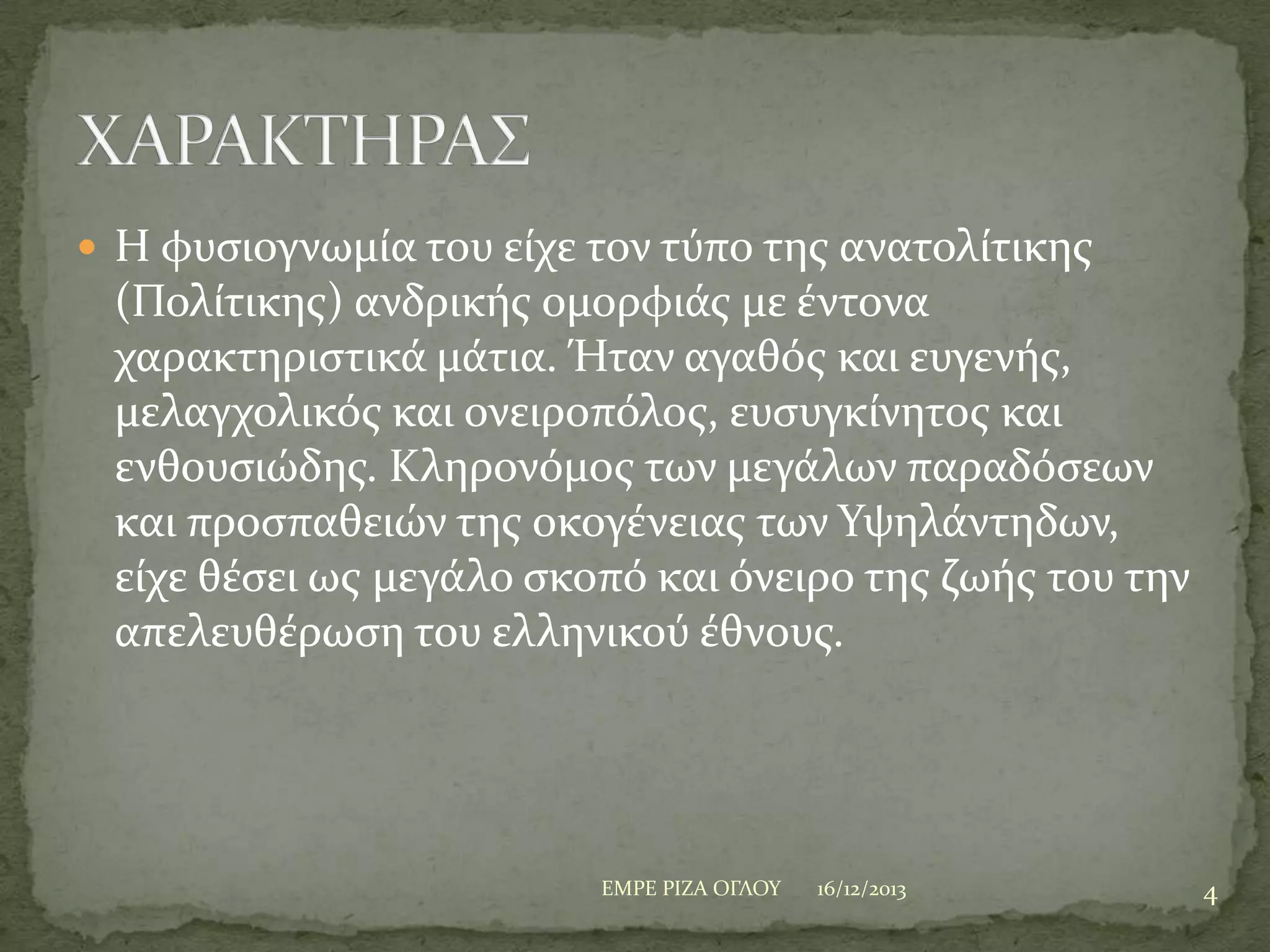  Η φυςιογνωμύα του εύχε τον τύπο τησ ανατολύτικησ

(Πολύτικησ) ανδρικόσ ομορφιϊσ με ϋντονα
χαρακτηριςτικϊ μϊτια. Ήταν αγαθόσ και ευγενόσ,
μελαγχολικόσ και ονειροπόλοσ, ευςυγκύνητοσ και
ενθουςιώδησ. Κληρονόμοσ των μεγϊλων παραδόςεων
και προςπαθειών τησ οκογϋνειασ των Τψηλϊντηδων,
εύχε θϋςει ωσ μεγϊλο ςκοπό και όνειρο τησ ζωόσ του την
απελευθϋρωςη του ελληνικού ϋθνουσ.

ΕΜΡΕ ΡΙΖΑ ΟΓΛΟΤ

16/12/2013

4

 