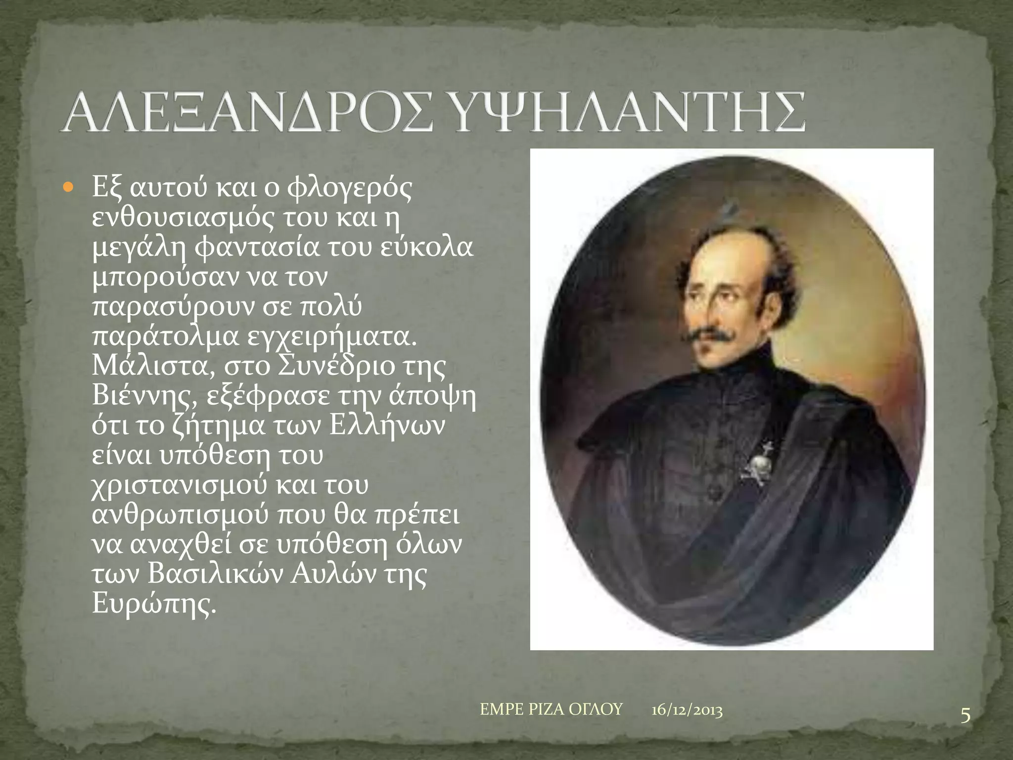  Εξ αυτού και ο φλογερόσ

ενθουςιαςμόσ του και η
μεγϊλη φανταςύα του εύκολα
μπορούςαν να τον
παραςύρουν ςε πολύ
παρϊτολμα εγχειρόματα.
Μϊλιςτα, ςτο ΢υνϋδριο τησ
Βιϋννησ, εξϋφραςε την ϊποψη
ότι το ζότημα των Ελλόνων
εύναι υπόθεςη του
χριςτανιςμού και του
ανθρωπιςμού που θα πρϋπει
να αναχθεύ ςε υπόθεςη όλων
των Βαςιλικών Αυλών τησ
Ευρώπησ.

ΕΜΡΕ ΡΙΖΑ ΟΓΛΟΤ

16/12/2013

5

 