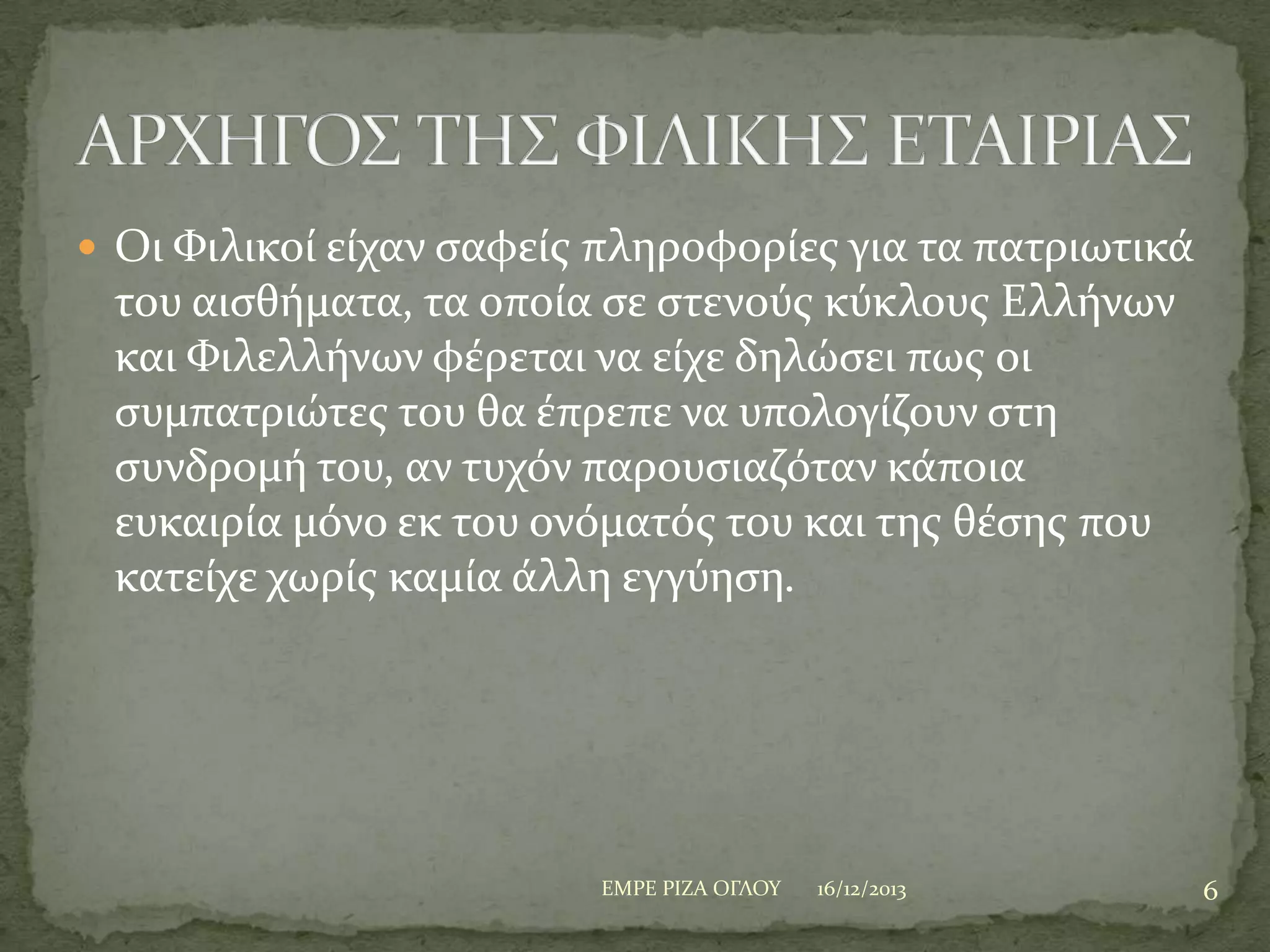  Οι Υιλικού εύχαν ςαφεύσ πληροφορύεσ για τα πατριωτικϊ

του αιςθόματα, τα οπούα ςε ςτενούσ κύκλουσ Ελλόνων
και Υιλελλόνων φϋρεται να εύχε δηλώςει πωσ οι
ςυμπατριώτεσ του θα ϋπρεπε να υπολογύζουν ςτη
ςυνδρομό του, αν τυχόν παρουςιαζόταν κϊποια
ευκαιρύα μόνο εκ του ονόματόσ του και τησ θϋςησ που
κατεύχε χωρύσ καμύα ϊλλη εγγύηςη.

ΕΜΡΕ ΡΙΖΑ ΟΓΛΟΤ

16/12/2013

6

 
