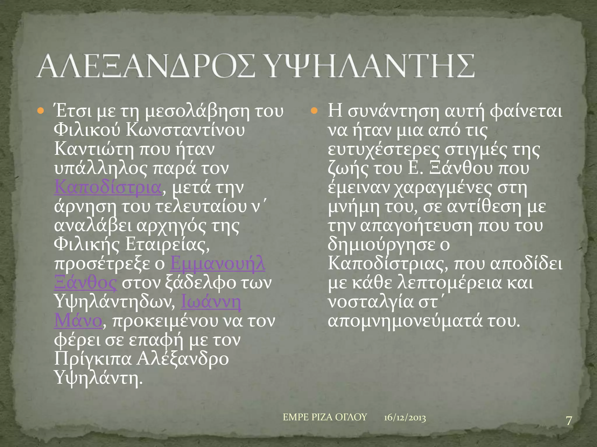  Έτςι με τη μεςολϊβηςη του

Υιλικού Κωνςταντύνου
Καντιώτη που όταν
υπϊλληλοσ παρϊ τον
Καποδύςτρια, μετϊ την
ϊρνηςη του τελευταύου ν΄
αναλϊβει αρχηγόσ τησ
Υιλικόσ Εταιρεύασ,
προςϋτρεξε ο Εμμανουόλ
Ξϊνθοσ ςτον ξϊδελφο των
Τψηλϊντηδων, Ιωϊννη
Μϊνο, προκειμϋνου να τον
φϋρει ςε επαφό με τον
Πρύγκιπα Αλϋξανδρο
Τψηλϊντη.

 Η ςυνϊντηςη αυτό φαύνεται

να όταν μια από τισ
ευτυχϋςτερεσ ςτιγμϋσ τησ
ζωόσ του Ε. Ξϊνθου που
ϋμειναν χαραγμϋνεσ ςτη
μνόμη του, ςε αντύθεςη με
την απαγοότευςη που του
δημιούργηςε ο
Καποδύςτριασ, που αποδύδει
με κϊθε λεπτομϋρεια και
νοςταλγύα ςτ΄
απομνημονεύματϊ του.

ΕΜΡΕ ΡΙΖΑ ΟΓΛΟΤ

16/12/2013

7

 