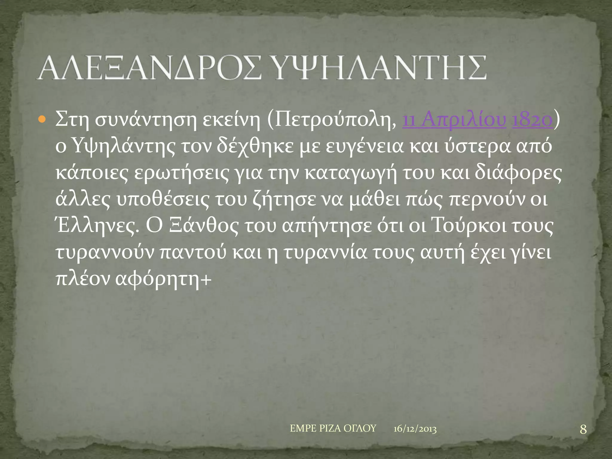  ΢τη ςυνϊντηςη εκεύνη (Πετρούπολη, 11 Απριλύου 1820)

ο Τψηλϊντησ τον δϋχθηκε με ευγϋνεια και ύςτερα από
κϊποιεσ ερωτόςεισ για την καταγωγό του και διϊφορεσ
ϊλλεσ υποθϋςεισ του ζότηςε να μϊθει πώσ περνούν οι
Έλληνεσ. Ο Ξϊνθοσ του απόντηςε ότι οι Σούρκοι τουσ
τυραννούν παντού και η τυραννύα τουσ αυτό ϋχει γύνει
πλϋον αφόρητη+

ΕΜΡΕ ΡΙΖΑ ΟΓΛΟΤ

16/12/2013

8

 