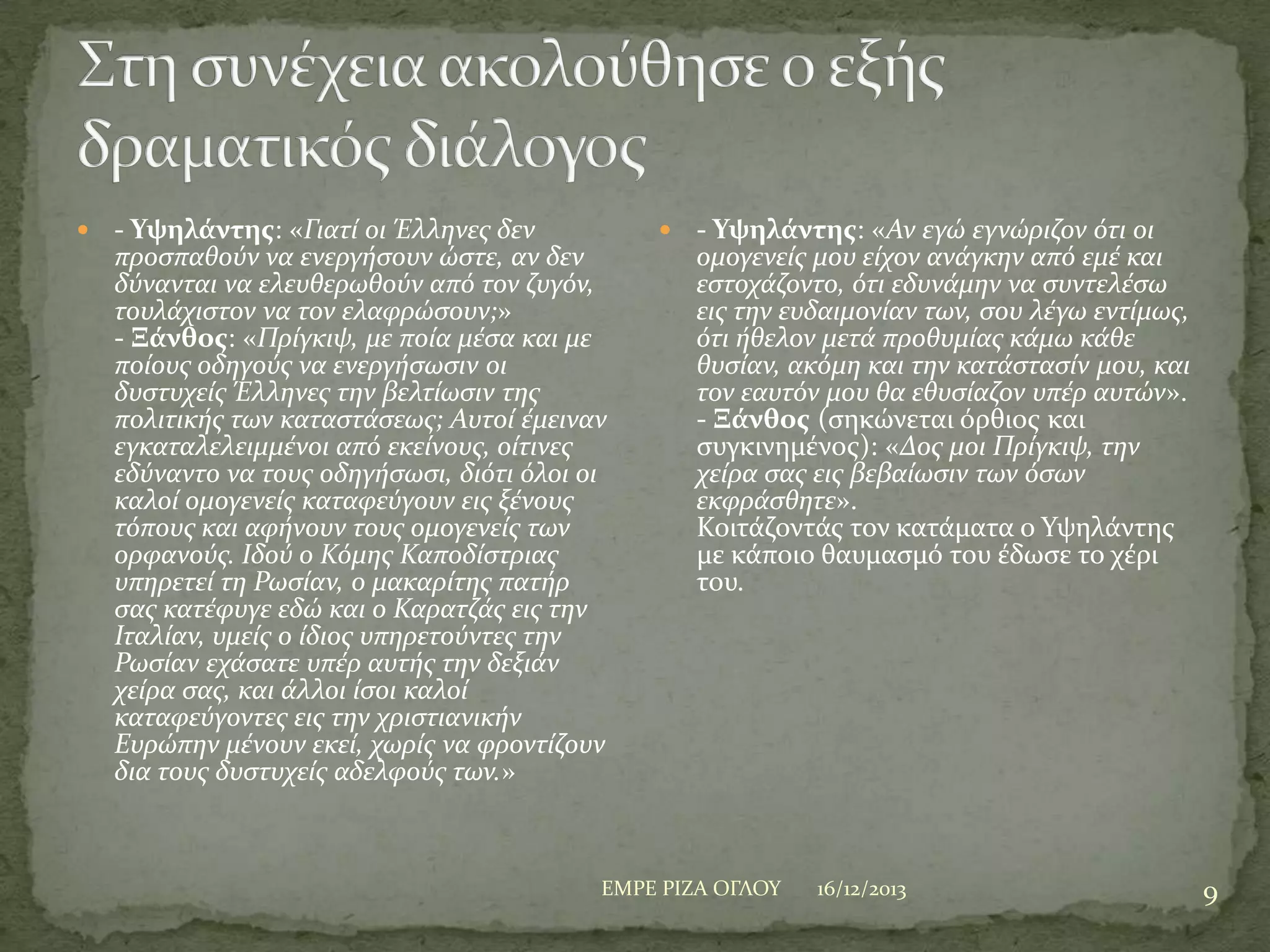 

- Υψηλάντης: «Γιατύ οι Έλληνεσ δεν
προςπαθούν να ενεργόςουν ώςτε, αν δεν
δύνανται να ελευθερωθούν από τον ζυγόν,
τουλϊχιςτον να τον ελαφρώςουν;»
- Ξάνθος: «Πρύγκιψ, με πούα μϋςα και με
πούουσ οδηγούσ να ενεργόςωςιν οι
δυςτυχεύσ Έλληνεσ την βελτύωςιν τησ
πολιτικόσ των καταςτϊςεωσ; Αυτού ϋμειναν
εγκαταλελειμμϋνοι από εκεύνουσ, ούτινεσ
εδύναντο να τουσ οδηγόςωςι, διότι όλοι οι
καλού ομογενεύσ καταφεύγουν εισ ξϋνουσ
τόπουσ και αφόνουν τουσ ομογενεύσ των
ορφανούσ. Ιδού ο Κόμησ Καποδύςτριασ
υπηρετεύ τη Ρωςύαν, ο μακαρύτησ πατόρ
ςασ κατϋφυγε εδώ και ο Καρατζϊσ εισ την
Ιταλύαν, υμεύσ ο ύδιοσ υπηρετούντεσ την
Ρωςύαν εχϊςατε υπϋρ αυτόσ την δεξιϊν
χεύρα ςασ, και ϊλλοι ύςοι καλού
καταφεύγοντεσ εισ την χριςτιανικόν
Ευρώπην μϋνουν εκεύ, χωρύσ να φροντύζουν
δια τουσ δυςτυχεύσ αδελφούσ των.»



- Υψηλάντης: «Αν εγώ εγνώριζον ότι οι
ομογενεύσ μου εύχον ανϊγκην από εμϋ και
εςτοχϊζοντο, ότι εδυνϊμην να ςυντελϋςω
εισ την ευδαιμονύαν των, ςου λϋγω εντύμωσ,
ότι όθελον μετϊ προθυμύασ κϊμω κϊθε
θυςύαν, ακόμη και την κατϊςταςύν μου, και
τον εαυτόν μου θα εθυςύαζον υπϋρ αυτών».
- Ξάνθος (ςηκώνεται όρθιοσ και
ςυγκινημϋνοσ): «Δοσ μοι Πρύγκιψ, την
χεύρα ςασ εισ βεβαύωςιν των όςων
εκφρϊςθητε».
Κοιτϊζοντϊσ τον κατϊματα ο Τψηλϊντησ
με κϊποιο θαυμαςμό του ϋδωςε το χϋρι
του.

ΕΜΡΕ ΡΙΖΑ ΟΓΛΟΤ

16/12/2013

9

 