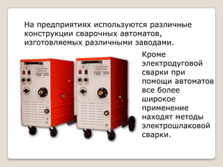 На предприятиях используются различные
конструкции сварочных автоматов,
изготовляемых различными заводами.
Кроме
электродуговой
сварки при
помощи автоматов
все более
широкое
применение
находят методы
электрошлаковой
сварки.

 