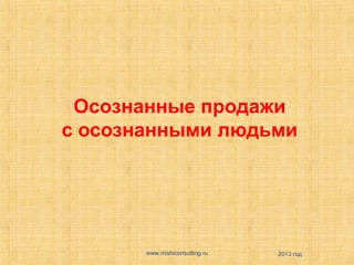 Осознанные продажи
с осознанными людьми

www.mishiconsulting.ru

2013 год

 