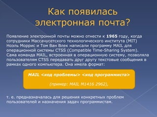 Появление электронной почты можно отнести к 1965 году, когда
сотрудники Массачусетского технологического института (MIT)
Ноэль Моррис и Том Ван Влек написали программу MAIL для
операционной системы CTSS (Compatible Time-Sharing System).
Сама команда MAIL, встроенная в операционную систему, позволяла
пользователям CTSS передавать друг другу текстовые сообщения в
рамках одного компьютера. Она имела формат:
MAIL <код проблемы> <код программиста>
(пример: MAIL M1416 2962),
т. е. предназначалась для решения конкретных проблем
пользователей и назначения задач программистам.

 