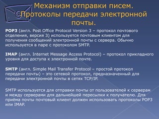 POP3 (англ. Post Office Protocol Version 3 – протокол почтового
отделения, версия 3) используется почтовым клиентом для
получения сообщений электронной почты с сервера. Обычно
используется в паре с протоколом SMTP.
IMAP (англ. Internet Message Access Protocol) – протокол прикладного
уровня для доступа к электронной почте.

SMTP (англ. Simple Mail Transfer Protocol – простой протокол
передачи почты) – это сетевой протокол, предназначенный для
передачи электронной почты в сетях TCP/IP.
SMTP используется для отправки почты от пользователей к серверам
и между серверами для дальнейшей пересылки к получателю. Для
приѐма почты почтовый клиент должен использовать протоколы POP3
или IMAP.

 