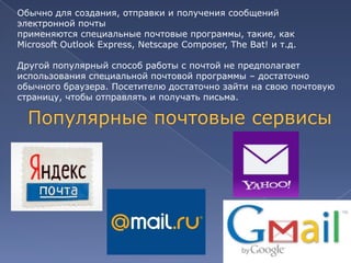 Обычно для создания, отправки и получения сообщений
электронной почты
применяются специальные почтовые программы, такие, как
Microsoft Outlook Express, Netscape Composer, The Bat! и т.д.
Другой популярный способ работы с почтой не предполагает
использования специальной почтовой программы – достаточно
обычного браузера. Посетителю достаточно зайти на свою почтовую
страницу, чтобы отправлять и получать письма.

 