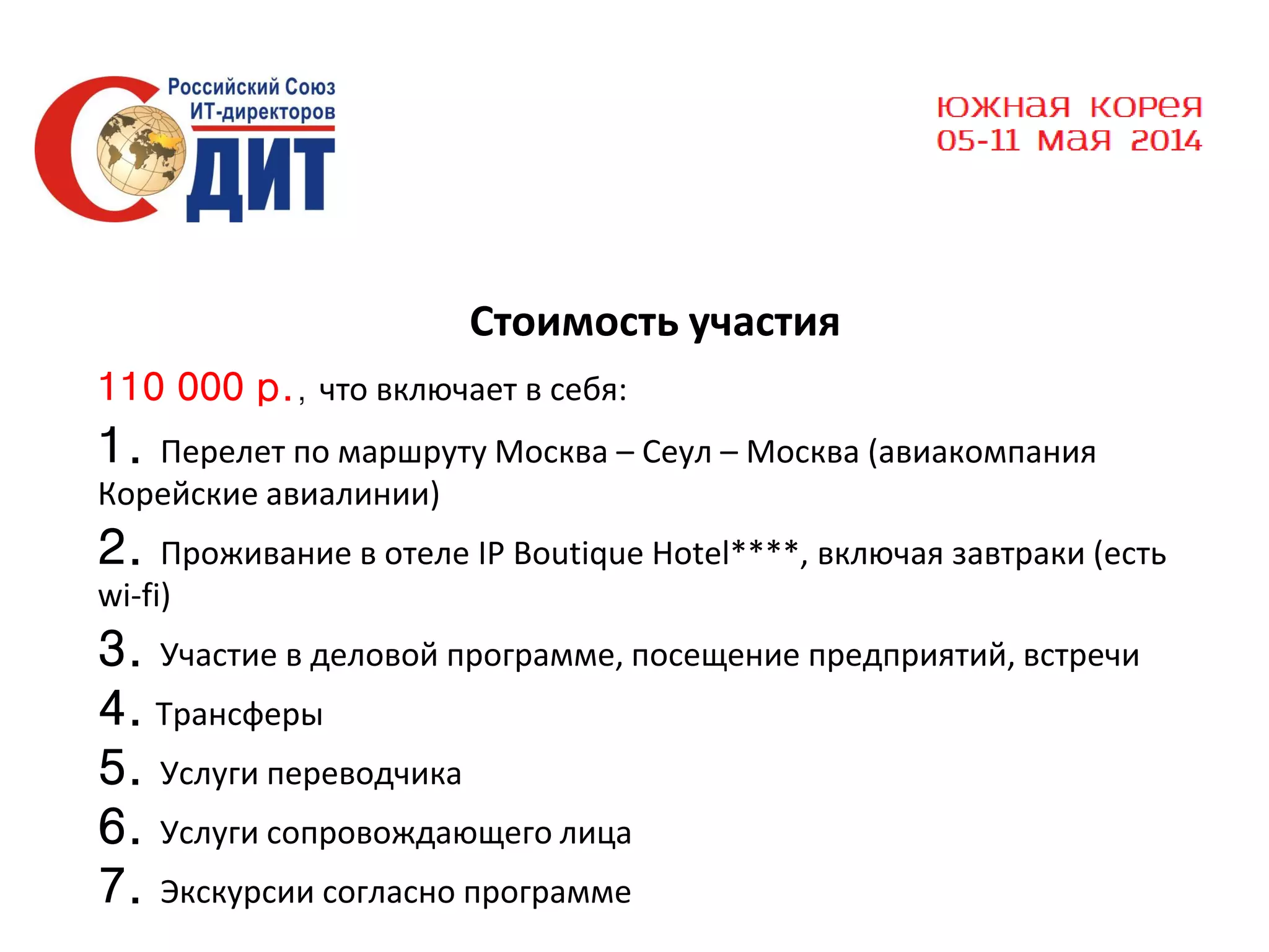 Стоимость участия
110 000 р., что включает в себя:

1.

Перелет по маршруту Москва – Сеул – Москва (авиакомпания
Корейские авиалинии)

2.

Проживание в отеле IP Boutique Hotel****, включая завтраки (есть
wi-fi)

3. Участие в деловой программе, посещение предприятий, встречи
4. Трансферы
5. Услуги переводчика
6. Услуги сопровождающего лица
7. Экскурсии согласно программе

 