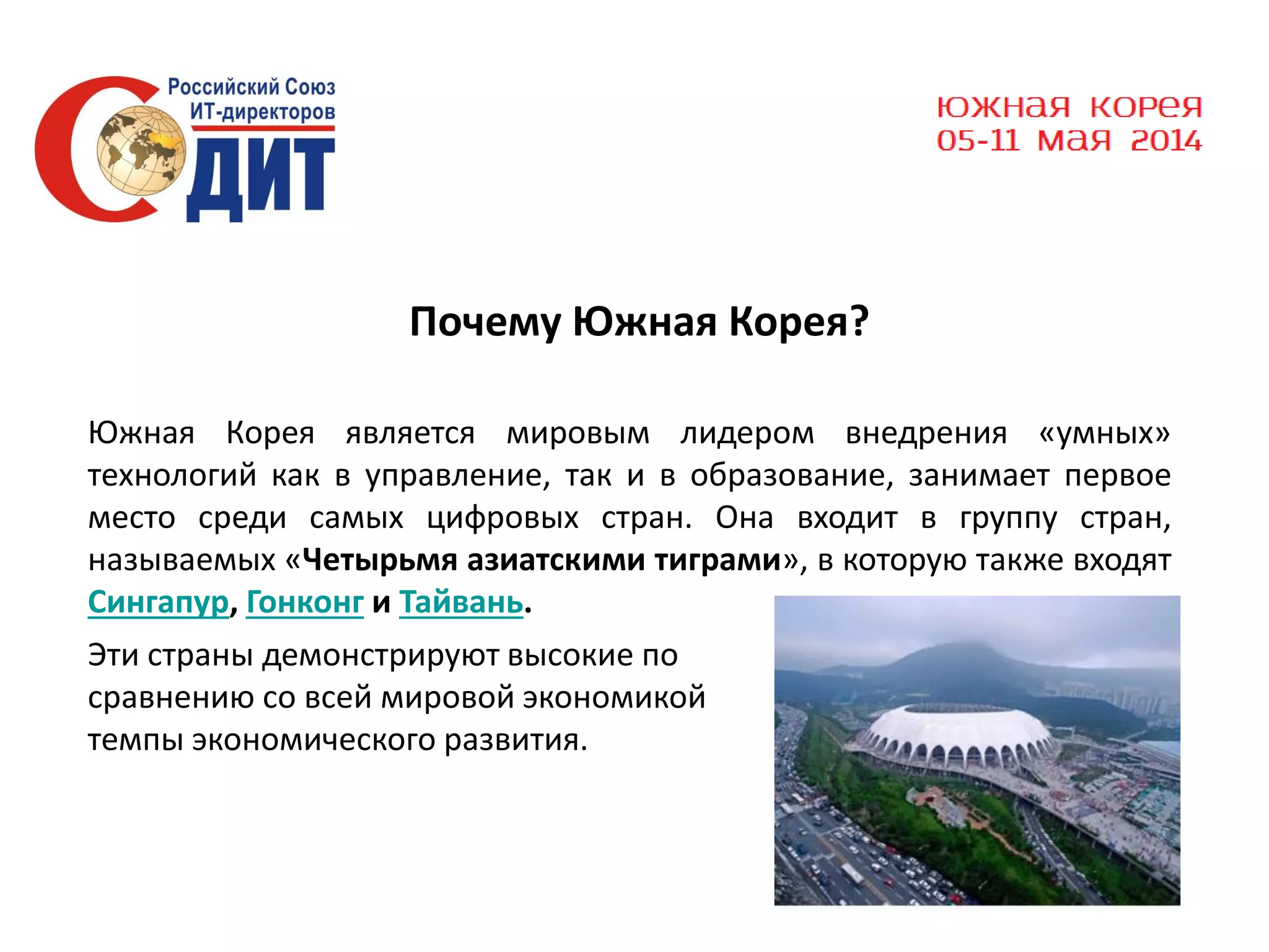 Почему Южная Корея?
Южная Корея является мировым лидером внедрения «умных»
технологий как в управление, так и в образование, занимает первое
место среди самых цифровых стран. Она входит в группу стран,
называемых «Четырьмя азиатскими тиграми», в которую также входят
Сингапур, Гонконг и Тайвань.
Эти страны демонстрируют высокие по
сравнению со всей мировой экономикой
темпы экономического развития.

 