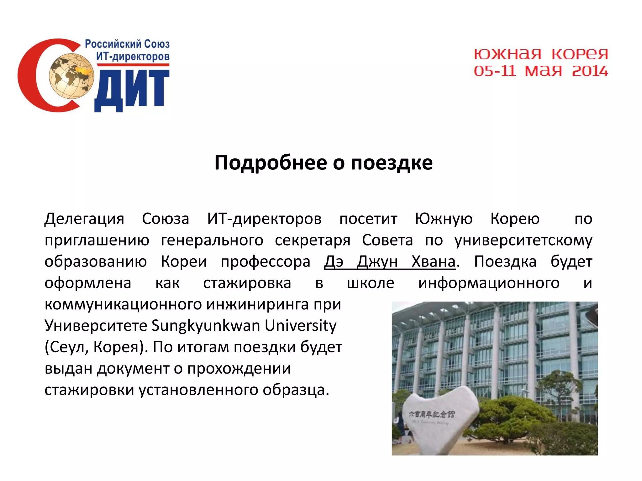 Подробнее о поездке
Делегация Союза ИТ-директоров посетит Южную Корею
по
приглашению генерального секретаря Совета по университетскому
образованию Кореи профессора Дэ Джун Хвана. Поездка будет
оформлена как стажировка в школе информационного и
коммуникационного инжиниринга при
Университете Sungkyunkwan University
(Сеул, Корея). По итогам поездки будет
выдан документ о прохождении
стажировки установленного образца.

 