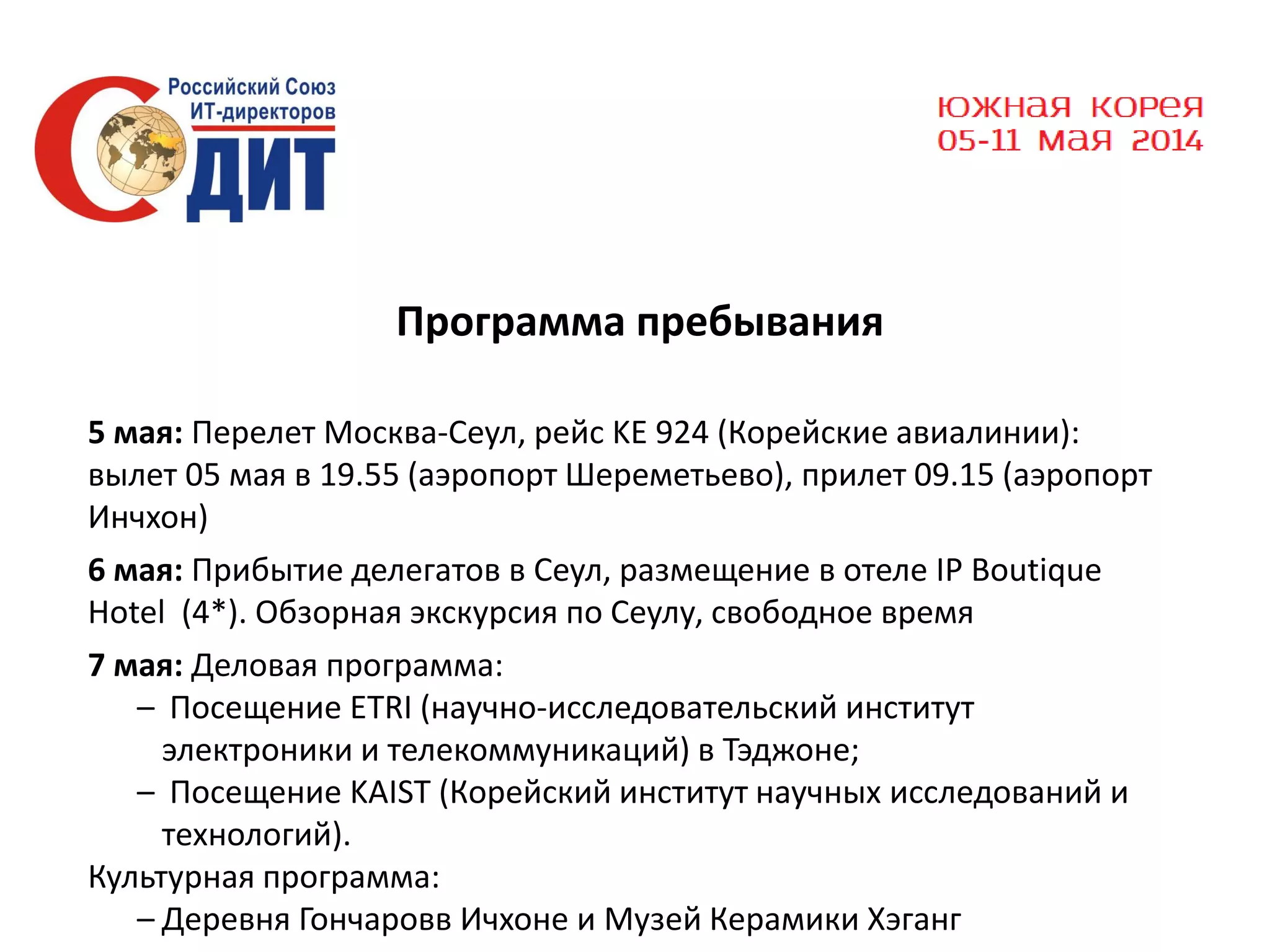 Программа пребывания
5 мая: Перелет Москва-Сеул, рейс KE 924 (Корейские авиалинии):
вылет 05 мая в 19.55 (аэропорт Шереметьево), прилет 09.15 (аэропорт
Инчхон)
6 мая: Прибытие делегатов в Сеул, размещение в отеле IP Boutique
Hotel (4*). Обзорная экскурсия по Сеулу, свободное время
7 мая: Деловая программа:
– Посещение ETRI (научно-исследовательский институт
электроники и телекоммуникаций) в Тэджоне;
– Посещение KAIST (Корейский институт научных исследований и
технологий).
Культурная программа:
– Деревня Гончаровв Ичхоне и Музей Керамики Хэганг

 