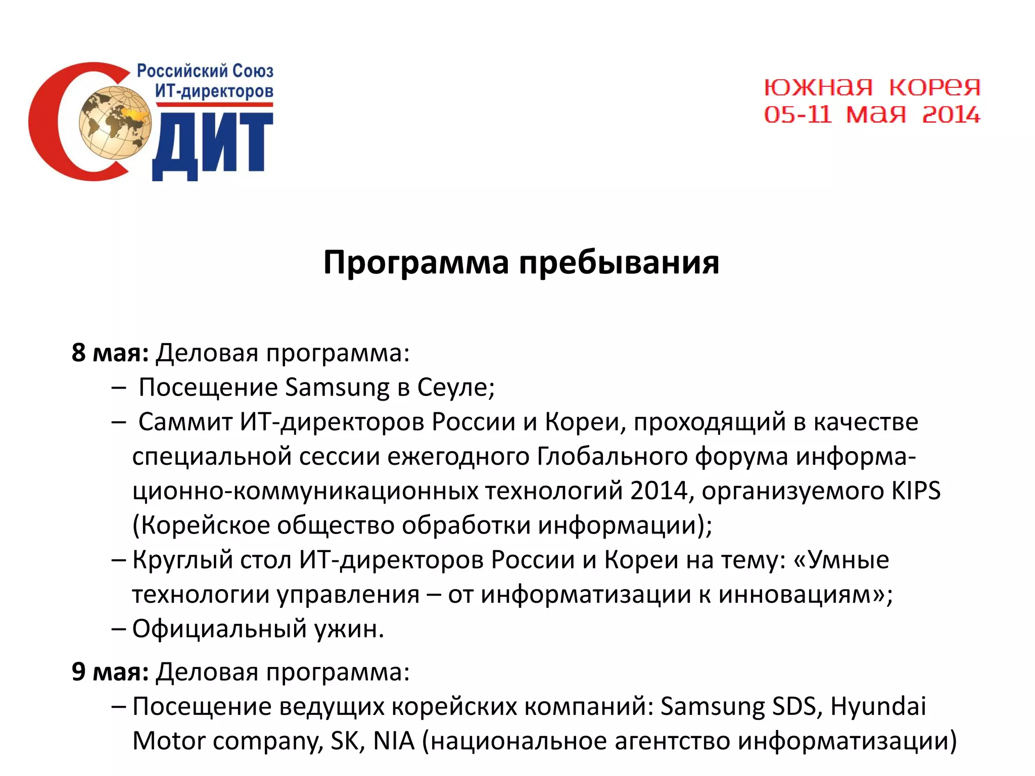 Программа пребывания
8 мая: Деловая программа:
– Посещение Samsung в Сеуле;
– Саммит ИТ-директоров России и Кореи, проходящий в качестве
специальной сессии ежегодного Глобального форума информационно-коммуникационных технологий 2014, организуемого KIPS
(Корейское общество обработки информации);
– Круглый стол ИТ-директоров России и Кореи на тему: «Умные
технологии управления – от информатизации к инновациям»;
– Официальный ужин.
9 мая: Деловая программа:
– Посещение ведущих корейских компаний: Samsung SDS, Hyundai
Motor company, SK, NIA (национальное агентство информатизации)

 