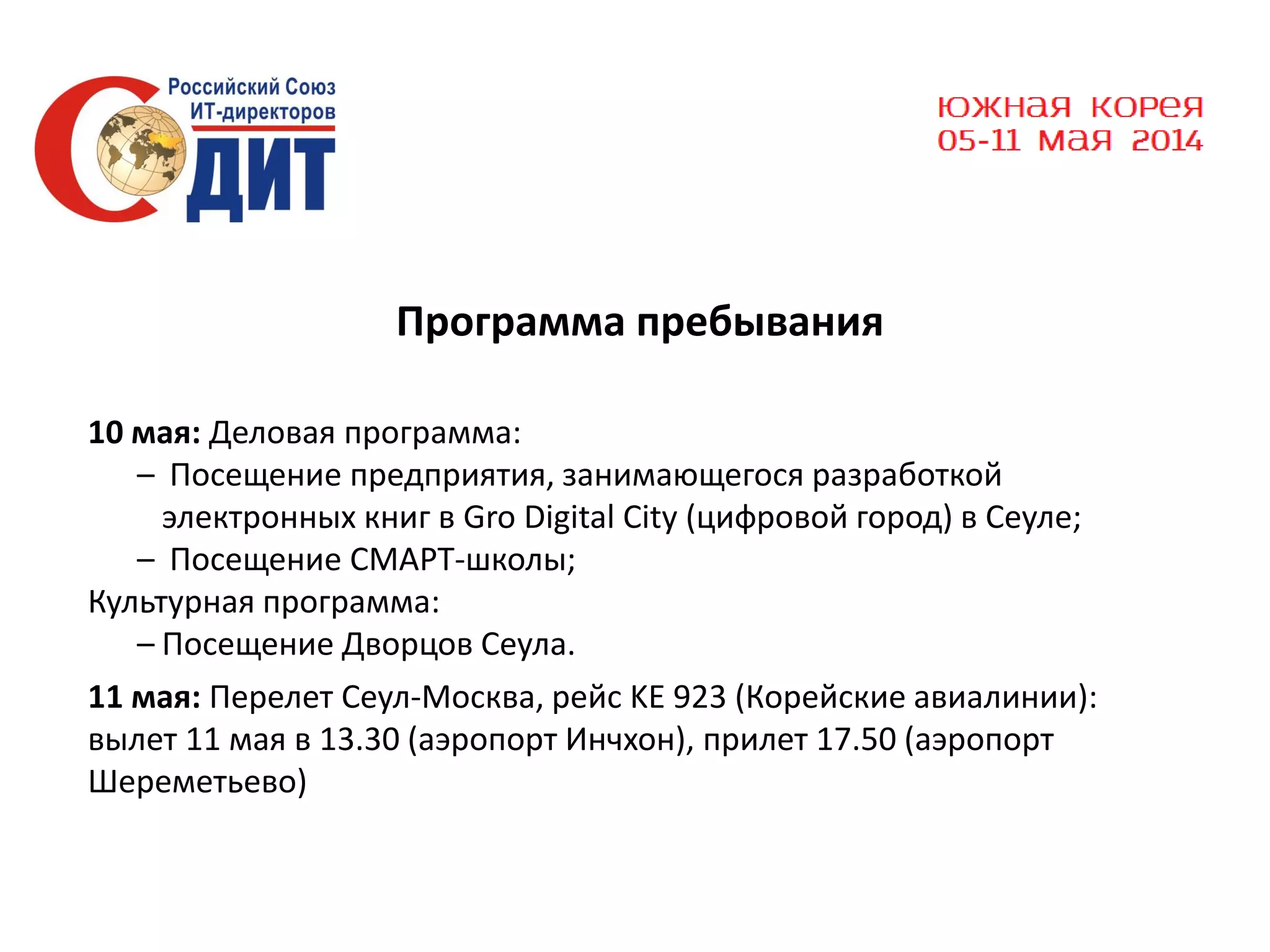 Программа пребывания
10 мая: Деловая программа:
– Посещение предприятия, занимающегося разработкой
электронных книг в Gro Digital City (цифровой город) в Сеуле;
– Посещение СМАРТ-школы;
Культурная программа:
– Посещение Дворцов Сеула.
11 мая: Перелет Сеул-Москва, рейс KE 923 (Корейские авиалинии):
вылет 11 мая в 13.30 (аэропорт Инчхон), прилет 17.50 (аэропорт
Шереметьево)

 