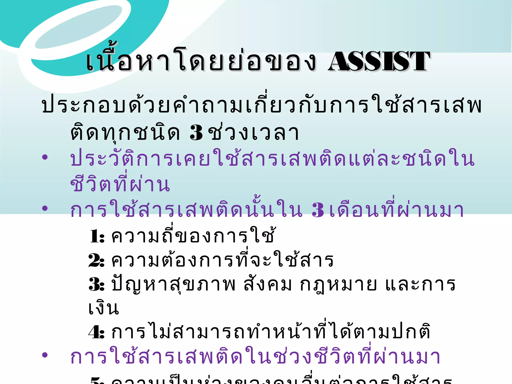 เนื้อ หาโดยย่อ ของ ASSIST
ประกอบด้ว ยคำา ถามเกี่ย วกับ การใช้ส ารเสพ
ติด ทุก ชนิด 3 ช่ว งเวลา
•
•

ประวัต ก ารเคยใช้ส ารเสพติด แต่ล ะชนิด ใน
ิ
ชีว ิต ที่ผ า น
่
การใช้ส ารเสพติด นัน ใน 3 เดือ นที่ผ า นมา
้
่

•

การใช้ส ารเสพติด ในช่ว งชีว ิต ทีผ ่า นมา
่

1: ความถีข องการใช้
่
2: ความต้อ งการที่จ ะใช้ส าร
3: ปัญ หาสุข ภาพ สัง คม กฎหมาย และการ
เงิน
4: การไม่ส ามารถทำา หน้า ทีไ ด้ต ามปกติ
่

 