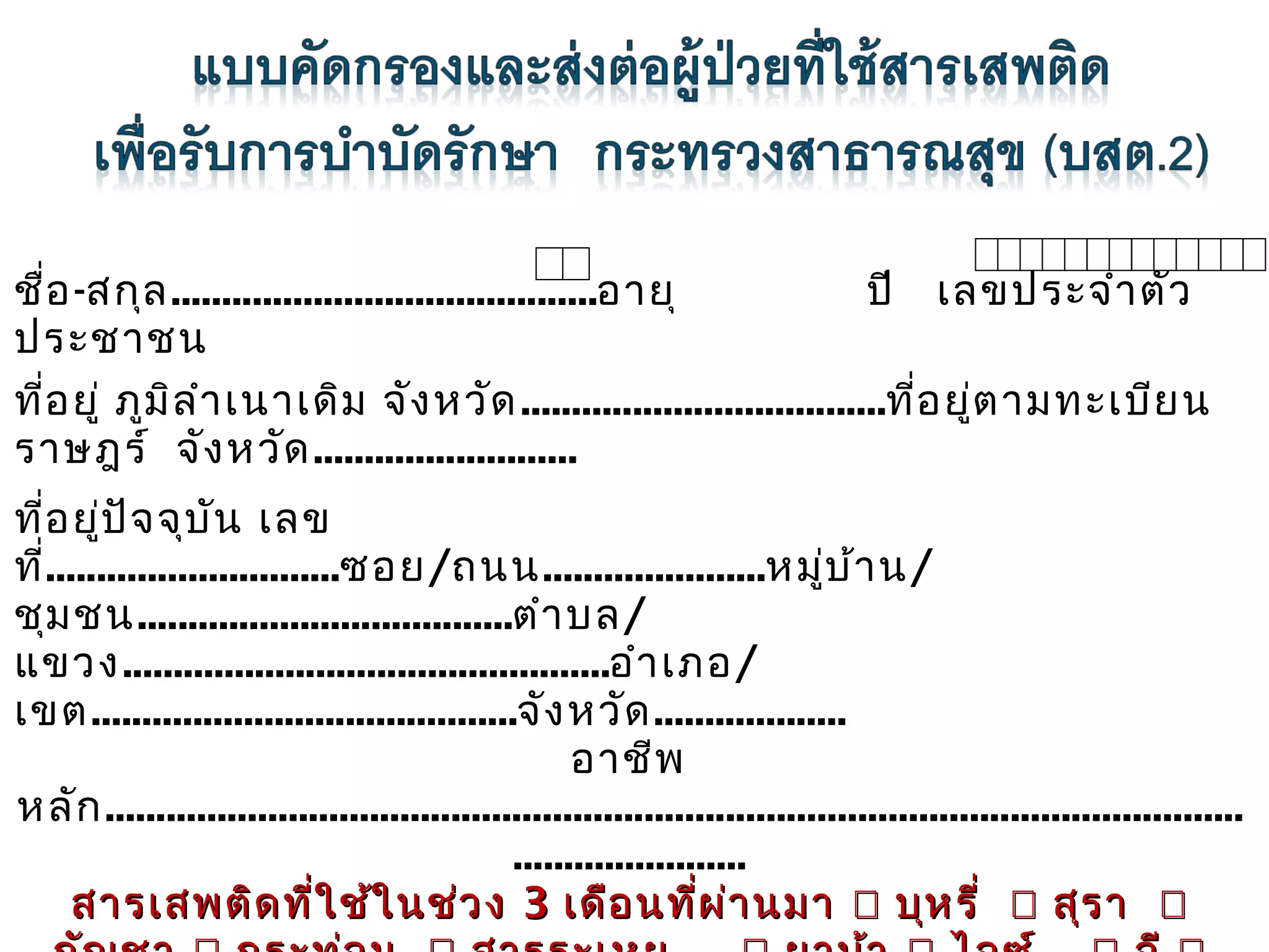 ชื่อ -สกุล ..........................................อายุ
ปี เลขประจำา ตัว
ประชาชน
ที่อ ยู่ ภูม ิล ำา เนาเดิม จัง หวัด ....................................ที่อ ยู่ต ามทะเบีย น
ราษฎร์ จัง หวัด ..........................
 

ที่อ ยู่ป ัจ จุบ ัน เลข
ที่.............................ซอย/ถนน......................หมู่บ ้า น/
ชุม ชน.....................................ตำา บล/
แขวง................................................อำา เภอ/
เขต..........................................จัง หวัด ...................
อาชีพ
หลัก ................................................................................................................
.......................
สารเสพติด ที่ใ ช้ใ นช่ว ง 3 เดือ นที่ผ ่า นมา  บุห รี่  สุร า 

 