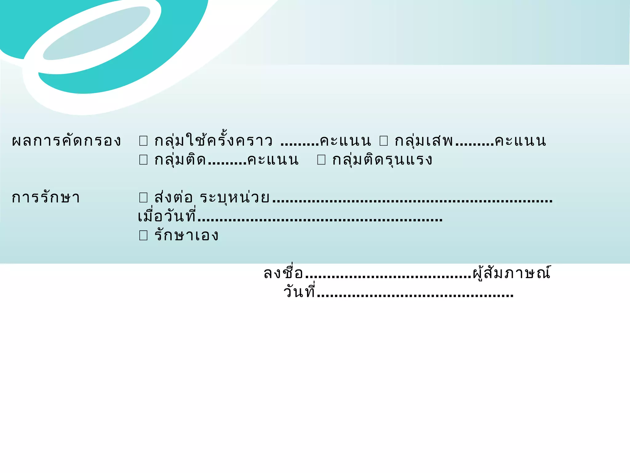 ผลการคัด กรอง

 กลุ่ม ใช้ค รั้ง คราว .........คะแนน  กลุ่ม เสพ .........คะแนน
 กลุ่ม ติด .........คะแนน  กลุ่ม ติด รุน แรง

การรัก ษา

 ส่ง ต่อ ระบุห น่ว ย ................................................................
เมื่อ วัน ที่........................................................
 รัก ษาเอง
ลงชื่อ ......................................ผู้ส ัม ภาษณ์
วัน ที่.............................................

 