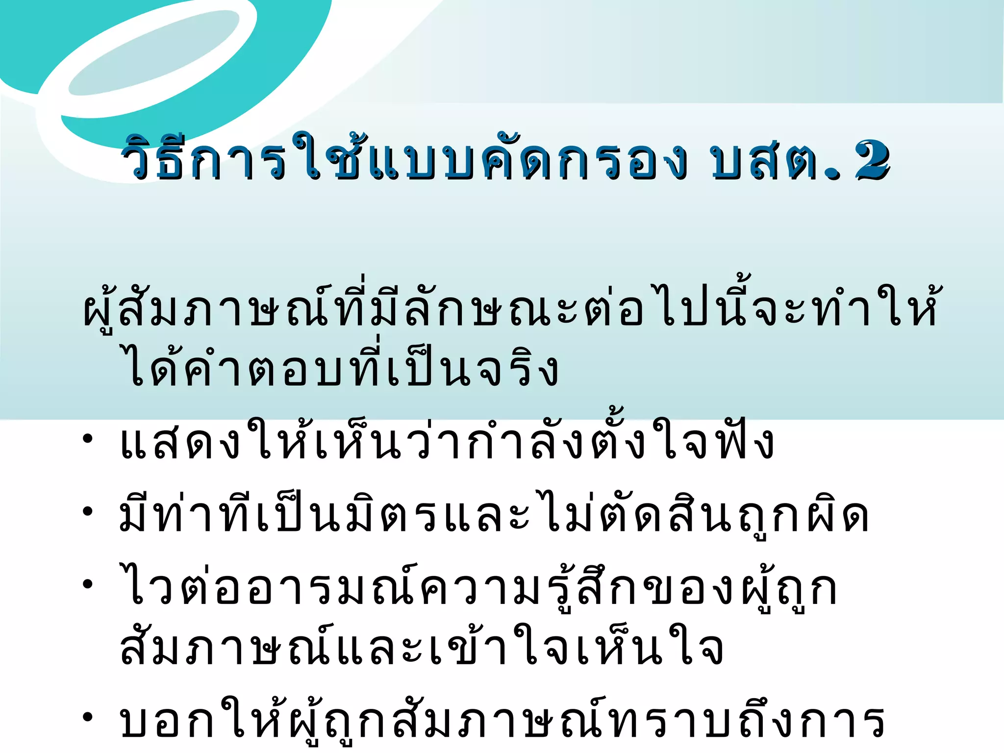 วิธ ีก ารใช้แ บบคัด กรอง บสต . 2
ผูส ัม ภาษณ์ท ี่ม ีล ัก ษณะต่อ ไปนี้จ ะทำา ให้
้
ได้ค ำา ตอบที่เ ป็น จริง
• แสดงให้เ ห็น ว่า กำา ลัง ตั้ง ใจฟัง
• มีท ่า ทีเ ป็น มิต รและไม่ต ัด สิน ถูก ผิด
• ไวต่อ อารมณ์ค วามรู้ส ก ของผู้ถ ูก
ึ
สัม ภาษณ์แ ละเข้า ใจเห็น ใจ
• บอกให้ผ ู้ถ ูก สัม ภาษณ์ท ราบถึง การ

 