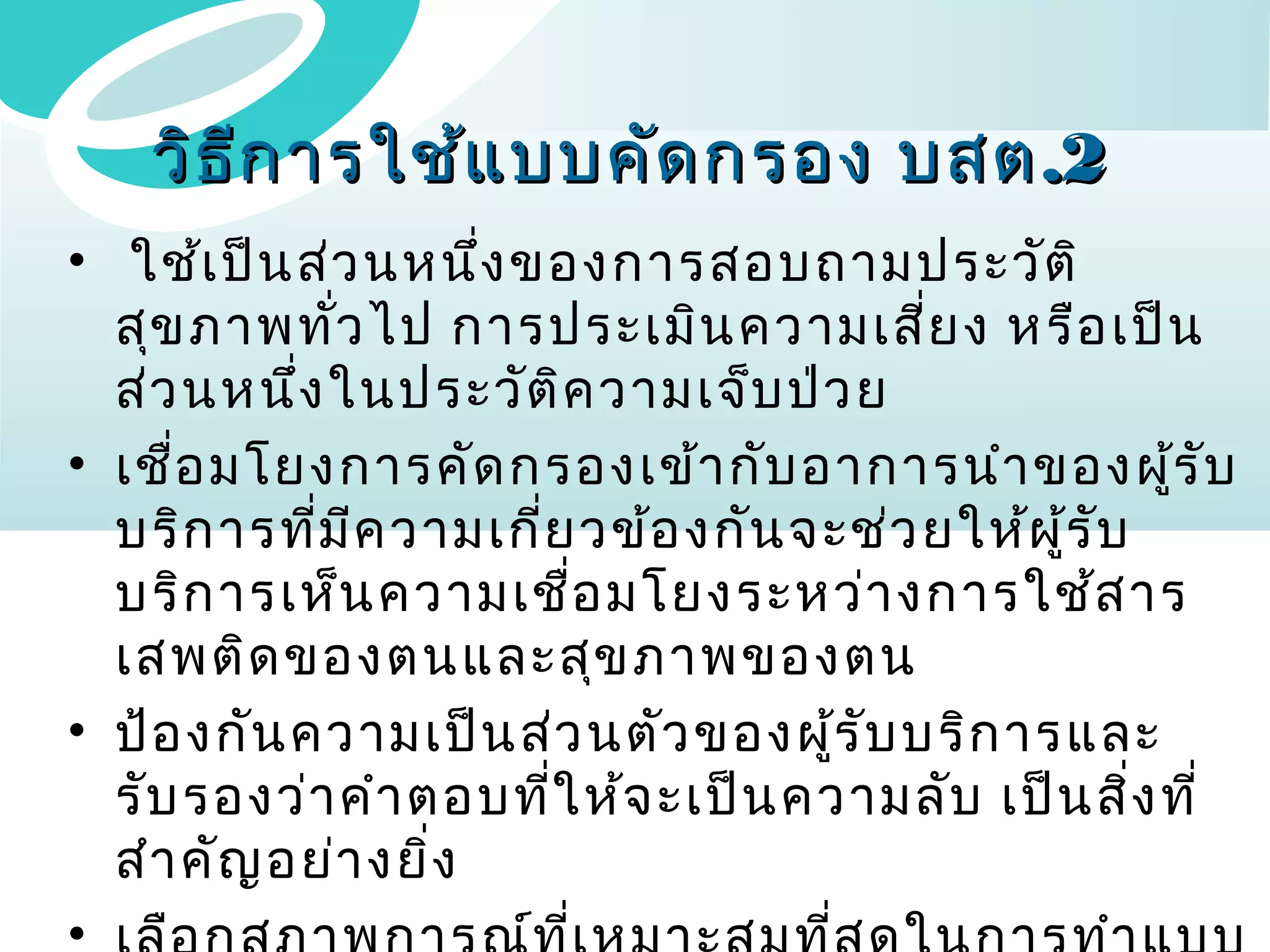 วิธ ีก ารใช้แ บบคัด กรอง บสต .2
• ใช้เ ป็น ส่ว นหนึ่ง ของการสอบถามประวัต ิ
สุข ภาพทัว ไป การประเมิน ความเสี่ย ง หรือ เป็น
่
ส่ว นหนึ่ง ในประวัต ิค วามเจ็บ ป่ว ย
• เชื่อ มโยงการคัด กรองเข้า กับ อาการนำา ของผูร ับ
้
บริก ารที่ม ีค วามเกี่ย วข้อ งกัน จะช่ว ยให้ผ ู้ร ับ
บริก ารเห็น ความเชื่อ มโยงระหว่า งการใช้ส าร
เสพติด ของตนและสุข ภาพของตน
• ป้อ งกัน ความเป็น ส่ว นตัว ของผูร ับ บริก ารและ
้
รับ รองว่า คำา ตอบที่ใ ห้จ ะเป็น ความลับ เป็น สิ่ง ที่
สำา คัญ อย่า งยิ่ง
•

 