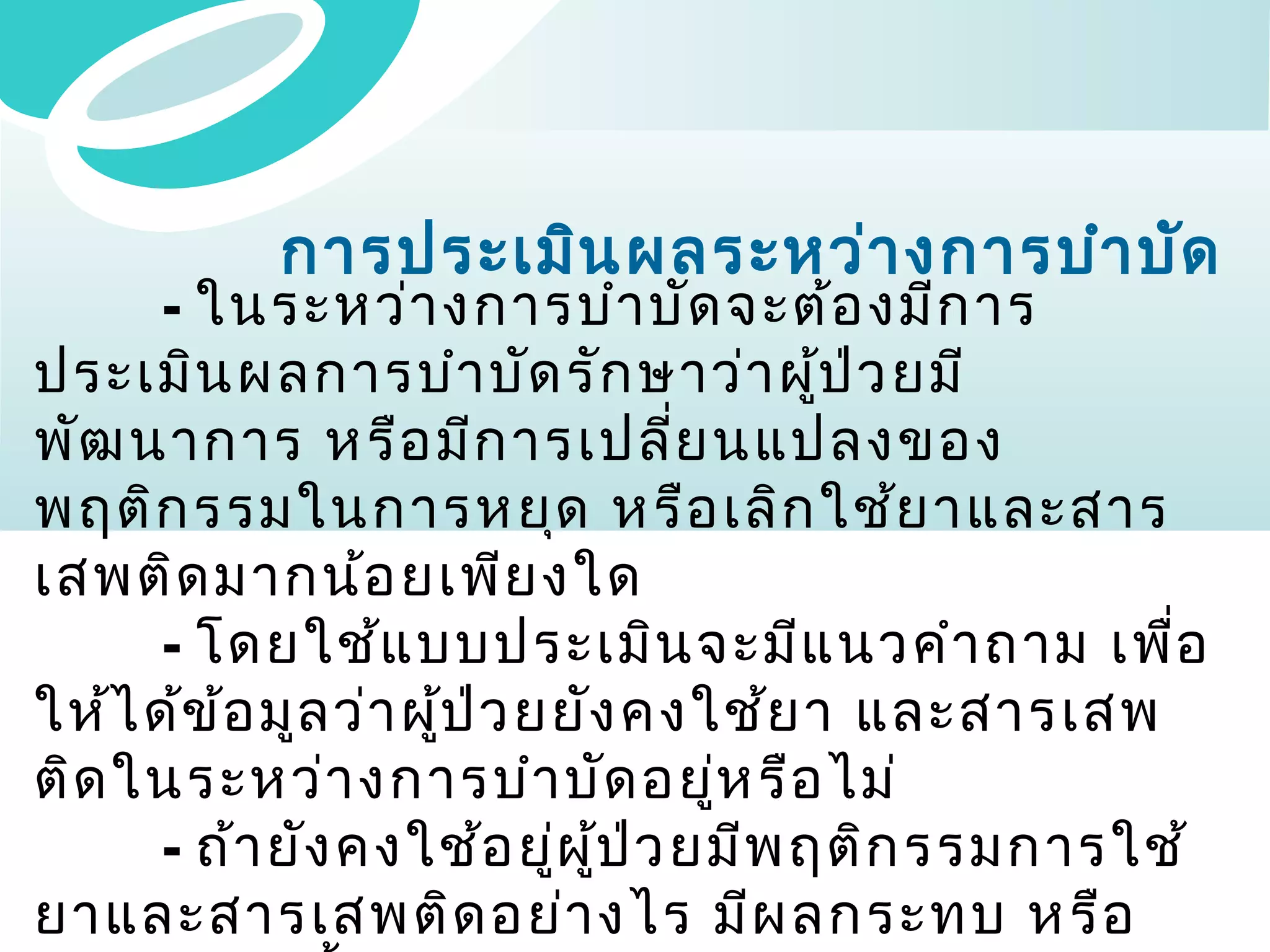 การประเมิน ผลระหว่า งการบำา บัด

- ในระหว่า งการบำา บัด จะต้อ งมีก าร
ประเมิน ผลการบำา บัด รัก ษาว่า ผูป ว ยมี
้ ่
พัฒ นาการ หรือ มีก ารเปลีย นแปลงของ
่
พฤติก รรมในการหยุด หรือ เลิก ใช้ย าและสาร
เสพติด มากน้อ ยเพีย งใด
- โดยใช้แ บบประเมิน จะมีแ นวคำา ถาม เพื่อ
ให้ไ ด้ข ้อ มูล ว่า ผูป ว ยยัง คงใช้ย า และสารเสพ
้ ่
ติด ในระหว่า งการบำา บัด อยู่ห รือ ไม่
- ถ้า ยัง คงใช้อ ยู่ผ ป ว ยมีพ ฤติก รรมการใช้
ู้ ่
ยาและสารเสพติด อย่า งไร มีผ ลกระทบ หรือ

 