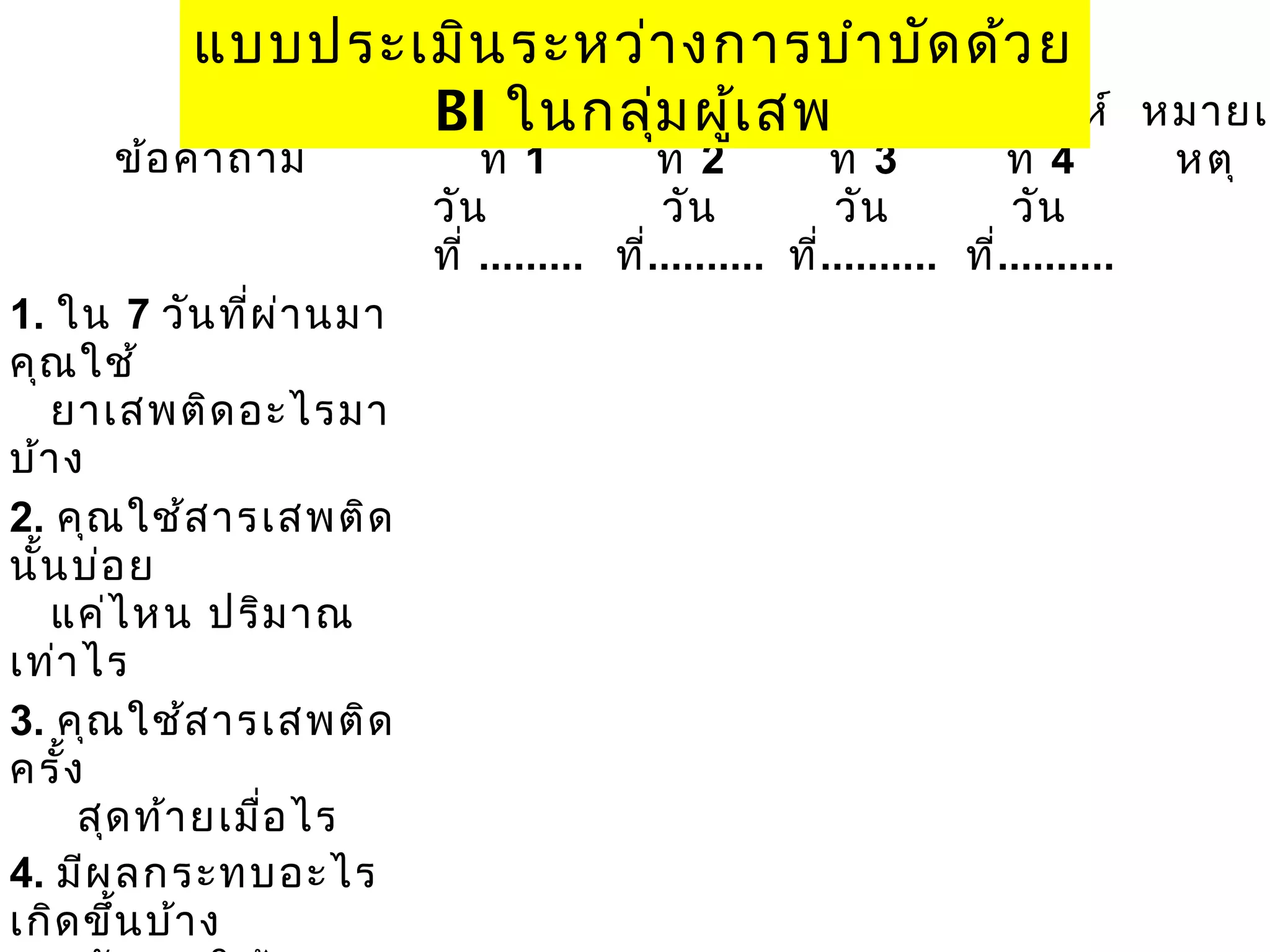 แบบประเมิน ระหว่า งการบำา บัด ด้ว ย
สัป ในกลุ่ม ผูเ สั
BI ดาห์ สัป ดาห์สพป ดาห์ สัป ดาห์
้

ข้อ คำา ถาม

1. ใน 7 วัน ที่ผ ่า นมา
คุณ ใช้
ยาเสพติด อะไรมา
บ้า ง
2. คุณ ใช้ส ารเสพติด
นั้น บ่อ ย
แค่ไ หน ปริม าณ
เท่า ไร
3. คุณ ใช้ส ารเสพติด
ครั้ง
สุด ท้า ยเมื่อ ไร
4. มีผ ลกระทบอะไร
เกิด ขึ้น บ้า ง

ที่ 1
ที่ 2
ที่ 3
ที่ 4
วัน
วัน
วัน
วัน
ที่ ......... ที่.......... ที่.......... ที่..........
 
 
 
 

 

 

 

 

 

 

 

 

 

 

 

 

หมายเ
หตุ

 