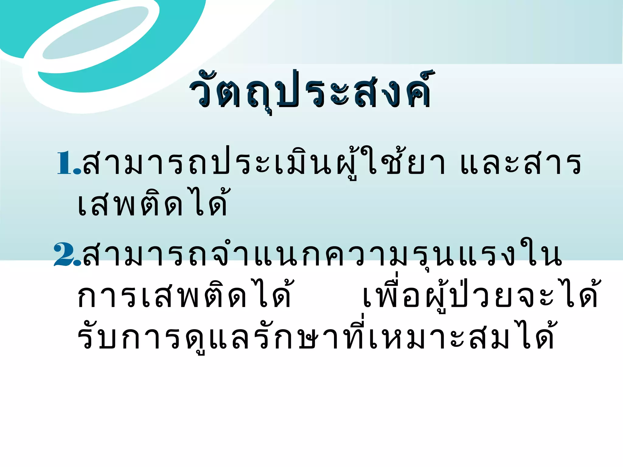 วัต ถุป ระสงค์
1.สามารถประเมิน ผู้ใ ช้ย า และสาร
เสพติด ได้
2.สามารถจำา แนกความรุน แรงใน
การเสพติด ได้
เพื่อ ผู้ป ่ว ยจะได้
รับ การดูแ ลรัก ษาที่เ หมาะสมได้

 
