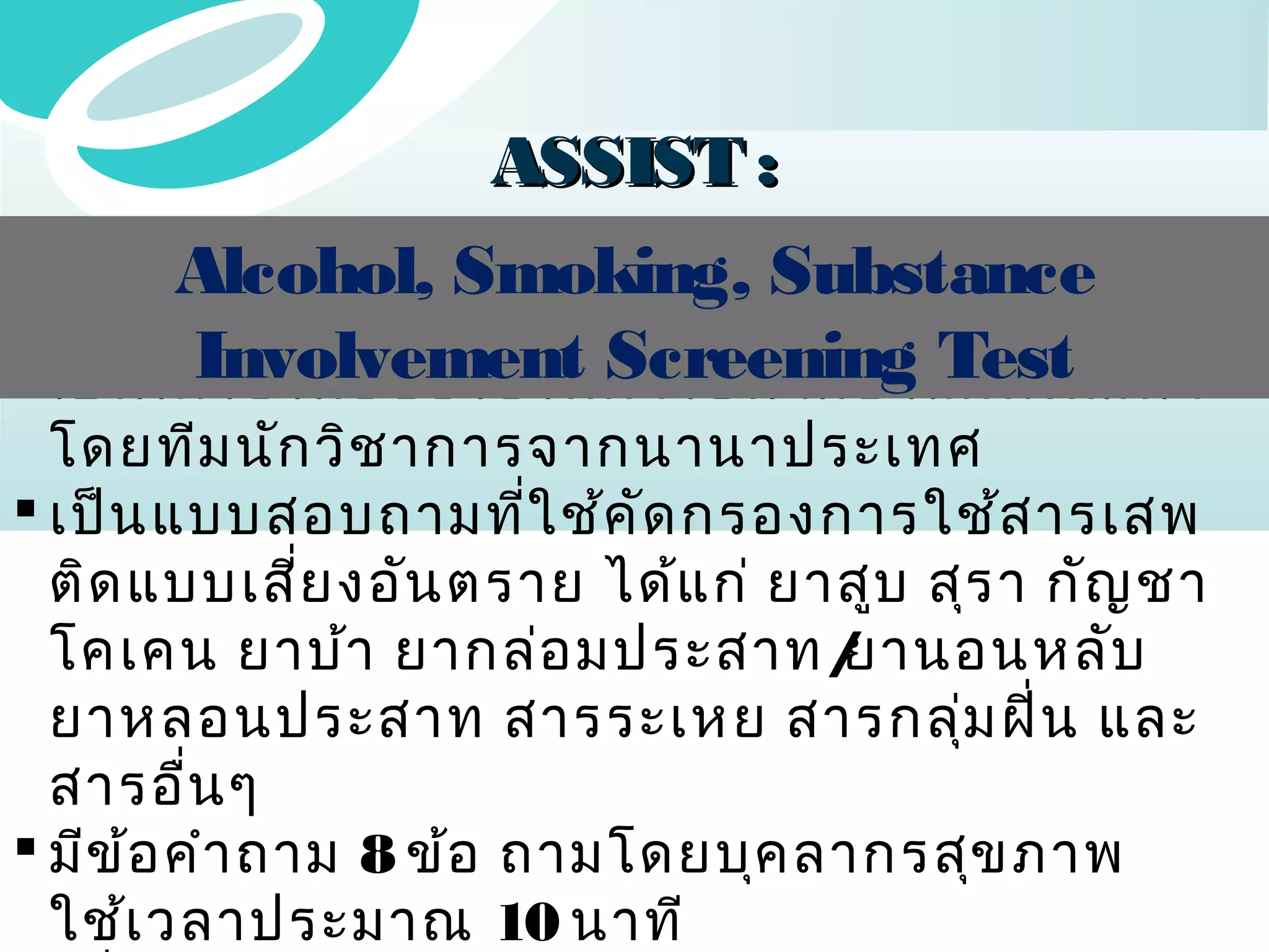 ASSIST :
Alcohol, Smoking, Substance
Involvement Screening Test
 เป็น เครื่อ งมือ ขององค์ก ารอนามัย โลกที่พ ัฒ นา

โดยทีม นัก วิช าการจากนานาประเทศ
 เป็น แบบสอบถามที่ใ ช้ค ด กรองการใช้ส ารเสพ
ั
ติด แบบเสีย งอัน ตราย ได้แ ก่ ยาสูบ สุร า กัญ ชา
่
โคเคน ยาบ้า ยากล่อ มประสาท /
ยานอนหลับ
ยาหลอนประสาท สารระเหย สารกลุ่ม ฝิน และ
่
สารอื่น ๆ
 มีข ้อ คำา ถาม 8 ข้อ ถามโดยบุค ลากรสุข ภาพ
ใช้เ วลาประมาณ 10 นาที

 
