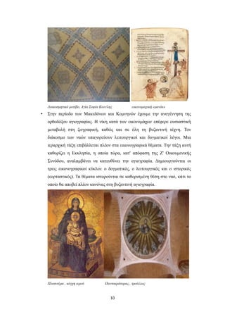 Διακοσμητικό μοτίβο, Αγία Σοφία Κων/λης

•

εικονομαχική «μανία»

Στην περίοδο των Μακεδόνων και Κομνηνών έχουμε την αναγέννηση της
ορθοδόξου αγιογραφίας. Η νίκη κατά των εικονομάχων επέφερε ουσιαστική
μεταβολή στη ζωγραφική, καθώς και σε όλη τη βυζαντινή τέχνη. Τον
διάκοσμο των ναών υπαγορεύουν λειτουργικοί και δογματικοί λόγοι. Μια
ιεραρχική τάξη επιβάλλεται πλέον στα εικονογραφικά θέματα. Την τάξη αυτή
καθορίζει η Εκκλησία, η οποία τώρα, κατ' απόφαση της Ζ' Οικουμενικής
Συνόδου, αναλαμβάνει να κατευθύνει την αγιογραφία. Δημιουργούνται οι
τρεις εικονογραφικοί κύκλοι: ο δογματικός, ο λειτουργικός και ο ιστορικός
(εορταστικός). Τα θέματα ιστορούνται σε καθορισμένη θέση στο ναό, κάτι το
οποίο θα αποβεί πλέον κανόνας στη βυζαντινή αγιογραφία.

Πλατυτέρα , κόγχη ιερού

Παντοκράτορας , τρούλλος

10

 