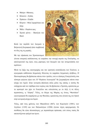 

Μαύρο - Θάνατος



Κόκκινο - Αγάπη



Πράσινο - Ελπίδα



Κίτρινο - Θεία λαμπρότητα και
δόξα



Μπλε - Ουράνιο φως



Χρυσό φόντο – Βασιλεία του
Θεού

Κατά την περίοδο των διωγμών η
Βυζαντινή Ζωγραφική ήταν συμβολική
σε όλες της τις μορφές.
Με την εδραίωση του Χριστιανισμού
γίνεται ιστορική επιδιώκοντας να εκφράσει την συνεχή πορεία της Εκκλησίας, το
απολυτρωτικό της έργο, τους μάρτυρες των διωγμών και την αντιμετώπιση των
αιρέσεων.
Μετά τη λήξη της εικονομαχίας και την οριστική αναστήλωση των Εικόνων, η
αγιογραφία καθίσταται δογματική, θέλοντας να εκφράσει δογματικές αλήθειες. Ο
Παντοκράτορας θα βρίσκεται πάντα στον τρούλο, ενώ οι τέσσερις Eυαγγελιστές στα
τέσσερα τρίγωνα γύρω του. Η “Ουράνια Λειτουργία” θα ζωγραφίζεται πάντα στην
κόγχη του Ιερού. Στην κεντρική βασιλική πύλη μέσω της οποίας ο πιστός θα
εισέρχεται από τον νάρθηκα στον κυρίως ναό, θα βρίσκεται ο Χριστός, κρατώντας με
το αριστερό του χέρι το Ευαγγέλιο και ευλογώντας με το δεξί, ή σε άλλες
περιπτώσεις, η “Δέηση”. Τέλος, το δόγμα της Μαρίας ως όντως “Θεοτόκου”
εικονογραφικά θα εκφράζεται με την Θεοτόκο, κρατώντας στα γόνατά της τον Ιησού
στην κεντρική κόγχη του Ιερού.
Τέλος, από τους χρόνους των Μακεδόνων (867), των Κομνηνών (1081), των
Αγγέλων (1185) και των Παλαιολόγων (1204) γίνεται τέχνη αφηγηματική. Οι
συνθέσεις θα είναι πλουσιότερες, με περισσότερα πρόσωπα, ενώ στους ναούς θα
απεικονίζονται ψαλμοί και ύμνοι.

100

 