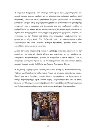 Η Βυζαντινή Zωγραφική,

σαν ιδιαίτερο καλλιτεχνικό ύφος, χαρακτηρίζεται από

αρκετά στοιχεία που, σε αντίθεση με την κλασσική και ρεαλιστική αντίληψη περί
ζωγραφικής, είναι ικανά να της προσδώσουν διαχρονική πρωτοτυπία και μια αίσθηση
μοντέρνου. Στοιχεία όπως, η προσχηματική χρήση του χώρου και ενίοτε η ολοσχερής
κατάργησή του, η απόρριψη της προοπτικής και του συμβατικού σχεδίου, η
απελευθέρωση της μορφής και της φόρμας από την εξάρτηση της πηγής του φωτός, η
τήρηση των περιγραμμάτων και η συμβολική χρήση των χρωμάτων, οδηγούν, σε
συνδυασμό με την θρησκευτική πίστη, στην πνευματική υπερβατικότητα που
εμπεριέχει η τέχνη αυτή. Στα βυζαντινά έργα, το εικονογραφικό σχέδιο
ελευθερωμένο από κάθε άκαμπτο σύστημα προοπτικής, φαίνεται σωστό από
οποιαδήποτε πλευρά κι αν το δει κανείς.
Σε όλα πάντως τα ιστορικά της στάδια, η Ορθόδοξη αγιογραφία αδιαφορεί για την
απεικόνιση του φθαρτού υλικού κόσμου και ασχολείται με την απόδοση της
πνευματικής πραγματικότητας, η οποία για αυτήν είναι η ύψιστη αλήθεια. Έτσι, η
αγιογραφία εκφράζει τα θέματά της και δεν τα παριστάνει. Εδώ έγκειται και η βασική
ποιοτική διαφορά μεταξύ Ορθόδοξης και Δυτικής Ζωγραφικής Τέχνης.
Η Βυζαντινή Ζωγραφική δεν εξαφανίζεται με την πτώση της Κωνσταντινούπολης.
Υπάρχει μια Μεταβυζαντινή Ζωγραφική Τέχνη με μεγάλους καλλιτέχνες, όπως ο
Πανσέληνος και ο Θεοφάνης, η οποία διατηρεί την παράδοση ενός ύφους άξιου να
αντέξει στη σύγκριση με την Κλασσική Τέχνη. Στα μοναστήρια του Άθω και στους
βράχους των Μετεώρων, οι ασκητές εξακολουθούν να δοξάζουν το Θεό με εκφράσεις
που βρήκαν την έσχατη λάμψη τους στο έργο του Δομήνικου Θεοτοκόπουλου.

101

 