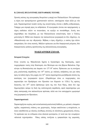 Β. ΣΧΟΛΕΣ ΒΥΖΑΝΤΙΝΗΣ ΖΩΓΡΑΦΙΚΗΣ ΤΕΧΝΗΣ
Χρυσός αιώνας της αγιογραφίας θεωρείται η εποχή των Παλαιολόγων. Ότι πρόσφερε
η τέχνη των προηγούμενων χριστιανικών αιώνων, επανέρχεται τώρα αλλά με νέα
ζωή. Χαρακτηριστικό λοιπόν αυτής της αναγέννησης γίνεται ο βαθύς ανθρωπισμός.
Υπάρχει μια στροφή προς τα ανθρώπινα. Η αγιογραφία γίνεται πιο αφηγηματική, η
τέχνη επιδιώκει πλέον να συγκινήσει, να αγγίξει το συναίσθημα. Αυτός που
ασχολήθηκε πιο διεξοδικά, με την Παλαιολόγεια αναγέννηση, ήταν ο Γάλλος
μελετητής G. Millet που διαίρεσε την παλαιολόγεια ζωγραφική σε δύο «Σχολές», τη
«Μακεδονική» και την «Κρητική». Βέβαια, ο όρος «Σχολές», ο οποίος έχει πλέον
επικρατήσει, δεν είναι σωστός. Μάλλον πρόκειται για δύο διαφορετικά ρεύματα, δύο
διαφορετικούς τρόπους προσέγγισης της παλαιολόγειας αγιογραφίας.

ΜΑΚΕΔΟΝΙΚΗ ΣΧΟΛΗ.
Ιστορικά Στοιχεία:
Είναι γνωστή ως Μακεδονική Σχολή ή Εργαστήριο της Καστοριάς, αφού
τοιχογράφησε ναούς στην Καστοριά, στα Μετέωρα και στα βόρεια Βαλκάνια. Είχε
κέντρο τη Θεσσαλονίκη και άκμασε τον 13ο-14ο αιώνα. Πρόκειται για τη συνέχεια
μιας ρεαλιστικής παράδοσης του 14ου αιώνα, με ιταλικές επιδράσεις και μια τάση
προς τη λαϊκή τέχνη. Στις αρχές του 16ου αιώνα παρατηρείται μια βαθμιαία πτώση της
ποιότητας των ζωγραφικών έργων. (Παράδειγμα είναι οι τοιχογραφίες στο
παρεκκλήσι του Προδρόμου στο Πρωτάτο των Καρυών το 1526.) Τις πρώτες
δεκαετίες του 18ου αιώνα βρίσκουμε έργα της στο Άγιο Όρος, όπου δεν είχε
δημιουργήσει ακόμα τη δική της καλλιτεχνική παράδοση, αφού παρατηρούμε μια
τάση επιστροφής στα παλαιολόγεια πρότυπα, αλλά και ένα επιτυχημένο μιμητισμό
στη ζωγραφική του Πρωτάτου.
Χαρακτηριστικά:
Χαρακτηρίζεται κυρίως από αντικλασσική-ρεαλιστική διάθεση, με μαλακό, εύκαμπτο
σχέδιο, εκφραστικές στάσεις και χειρονομίες. Ακόμα απαλύνεται η πτυχολογία, οι
όγκοι αποδίδονται με πλατιές ελεύθερες πινελιές σε πλούσιους χρωματικούς τόνους.
Το πρόσωπο και τα ενδύματα είναι πλατειά φωτισμένα, γι' αυτό και την ονομάζουν
«πλατειά τεχνοτροπία».

Όπως επίσης τονίζεται η γραφικότητα της φορεσιάς,

102

 