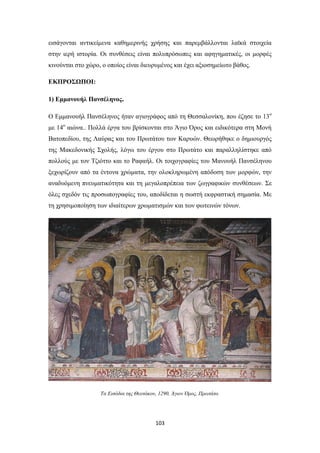 εισάγονται αντικείμενα καθημερινής χρήσης και παρεμβάλλονται λαϊκά στοιχεία
στην ιερή ιστορία. Οι συνθέσεις είναι πολυπρόσωπες και αφηγηματικές, οι μορφές
κινούνται στο χώρο, ο οποίος είναι διευρυμένος και έχει αξιοσημείωτο βάθος.
ΕΚΠΡΟΣΩΠΟΙ:
1) Εμμανουήλ Πανσέληνος.
Ο Εμμανουήλ Πανσέληνος ήταν αγιογράφος από τη Θεσσαλονίκη, που έζησε το 13ο
με 14ο αιώνα.. Πολλά έργα του βρίσκονται στο Άγιο Όρος και ειδικότερα στη Μονή
Βατοπεδίου, της Λαύρας και του Πρωτάτου των Καρυών. Θεωρήθηκε ο δημιουργός
της Μακεδονικής Σχολής, λόγω του έργου στο Πρωτάτο και παραλληλίστηκε από
πολλούς με τον Τζιόττο και το Ραφαήλ. Οι τοιχογραφίες του Μανουήλ Πανσέληνου
ξεχωρίζουν από τα έντονα χρώματα, την ολοκληρωμένη απόδοση των μορφών, την
αναδυόμενη πνευματικότητα και τη μεγαλοπρέπεια των ζωγραφικών συνθέσεων. Σε
όλες σχεδόν τις προσωπογραφίες του, αποδίδεται η σωστή εκφραστική σημασία. Με
τη χρησιμοποίηση των ιδιαίτερων χρωματισμών και των φωτεινών τόνων.

Τα Εισόδια της Θεοτόκου, 1290, Άγιον Όρος, Πρωτάτο.

103

 