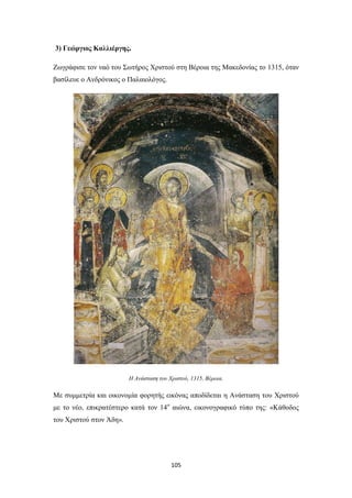 3) Γεώργιος Καλλιέργης.
Ζωγράφισε τον ναό του Σωτήρος Χριστού στη Βέροια της Μακεδονίας το 1315, όταν
βασίλευε ο Ανδρόνικος ο Παλαιολόγος.

Η Ανάσταση του Χριστού, 1315, Βέροια.

Με συμμετρία και οικονομία φορητής εικόνας αποδίδεται η Ανάσταση του Χριστού
με το νέο, επικρατέστερο κατά τον 14ο αιώνα, εικονογραφικό τύπο της: «Κάθοδος
του Χριστού στον Άδη».

105

 