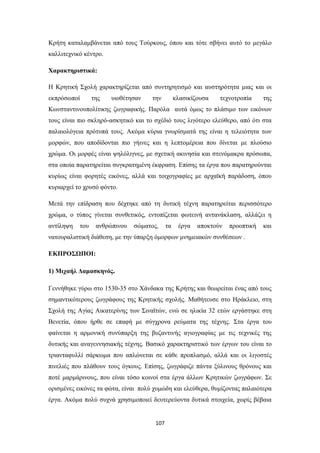 Κρήτη καταλαμβάνεται από τους Τούρκους, όπου και τότε σβήνει αυτό το μεγάλο
καλλιτεχνικό κέντρο.
Χαρακτηριστικά:
Η Κρητική Σχολή χαρακτηρίζεται από συντηρητισμό και αυστηρότητα μιας και οι
εκπρόσωποί

της

υιοθέτησαν

την

κλασικίζουσα

τεχνοτροπία

της

Κωνσταντινουπολίτικης ζωγραφικής. Παρόλα αυτά όμως το πλάσιμο των εικόνων
τους είναι πιο σκληρό-ασκητικό και το σχέδιό τους λιγότερο ελεύθερο, από ότι στα
παλαιολόγεια πρότυπά τους. Ακόμα κύρια γνωρίσματά της είναι η τελειότητα των
μορφών, που αποδίδονται πιο γήινες και η λεπτομέρεια που δίνεται με πλούσιο
χρώμα. Οι μορφές είναι ψηλόλιγνες, με σχετική ακινησία και στενόμακρα πρόσωπα,
στα οποία παρατηρείται συγκρατημένη έκφραση. Επίσης τα έργα που παρατηρούνται
κυρίως είναι φορητές εικόνες, αλλά και τοιχογραφίες με αρχαϊκή παράδοση, όπου
κυριαρχεί το χρυσό φόντο.
Μετά την επίδραση που δέχτηκε από τη δυτική τέχνη παρατηρείται περισσότερο
χρώμα, ο τύπος γίνεται συνθετικός, εντοπίζεται φωτεινή αντανάκλαση, αλλάζει η
αντίληψη

του

ανθρώπινου

σώματος,

τα

έργα

αποκτούν

προοπτική

και

νατουραλιστική διάθεση, με την ύπαρξη όμορφων μνημειακών συνθέσεων .
ΕΚΠΡΟΣΩΠΟΙ:
1) Μιχαήλ Δαμασκηνός.
Γεννήθηκε γύρω στο 1530-35 στο Χάνδακα της Κρήτης και θεωρείται ένας από τους
σημαντικότερους ζωγράφους της Κρητικής σχολής. Μαθήτευσε στο Ηράκλειο, στη
Σχολή της Αγίας Αικατερίνης των Σιναϊτών, ενώ σε ηλικία 32 ετών εργάστηκε στη
Βενετία, όπου ήρθε σε επαφή με σύγχρονα ρεύματα της τέχνης. Στα έργα του
φαίνεται η αρμονική συνύπαρξη της βυζαντινής αγιογραφίας με τις τεχνικές της
δυτικής και αναγεννησιακής τέχνης. Βασικό χαρακτηριστικό των έργων του είναι το
τριανταφυλλί σάρκωμα που απλώνεται σε κάθε προπλασμό, αλλά και οι λιγοστές
πινελιές που πλάθουν τους όγκους. Επίσης, ζωγράφιζε πάντα ξύλινους θρόνους και
ποτέ μαρμάρινους, που είναι τόσο κοινοί στα έργα άλλων Κρητικών ζωγράφων. Σε
ορισμένες εικόνες τα φώτα, είναι πολύ χυμώδη και ελεύθερα, θυμίζοντας παλαιότερα
έργα. Ακόμα πολύ συχνά χρησιμοποιεί δευτερεύοντα δυτικά στοιχεία, χωρίς βέβαια

107

 