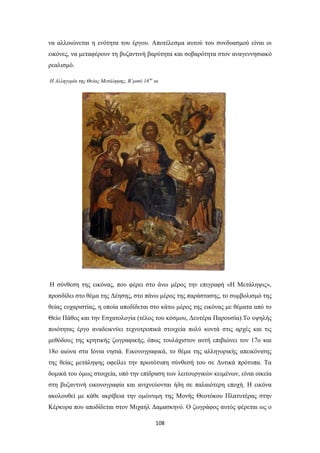 να αλλοιώνεται η ενότητα του έργου. Αποτέλεσμα αυτού του συνδυασμού είναι οι
εικόνες, να μεταφέρουν τη βυζαντινή βαρύτητα και σοβαρότητα στον αναγεννησιακό
ρεαλισμό.
Η Αλληγορία της Θείας Μετάληψης, Β’μισό 16 ου αι

H σύνθεση της εικόνας, που φέρει στο άνω μέρος την επιγραφή «H Mετάληψις»,
προσδίδει στο θέμα της Δέησης, στο πάνω μέρος της παράστασης, το συμβολισμό της
θείας ευχαριστίας, η οποία αποδίδεται στο κάτω μέρος της εικόνας με θέματα από το
Θείο Πάθος και την Eσχατολογία (τέλος του κόσμου, Δευτέρα Παρουσία).Tο υψηλής
ποιότητας έργο αναδεικνύει τεχνοτροπικά στοιχεία πολύ κοντά στις αρχές και τις
μεθόδους της κρητικής ζωγραφικής, όπως τουλάχιστον αυτή επιβιώνει τον 17ο και
18ο αιώνα στα Ιόνια νησιά. Εικονογραφικά, το θέμα της αλληγορικής απεικόνισης
της θείας μετάληψης οφείλει την πρωτότυπη σύνθεσή του σε Δυτικά πρότυπα. Tα
δομικά του όμως στοιχεία, υπό την επίδραση των λειτουργικών κειμένων, είναι οικεία
στη βυζαντινή εικονογραφία και ανιχνεύονται ήδη σε παλαιότερη εποχή. H εικόνα
ακολουθεί με κάθε ακρίβεια την ομώνυμη της Mονής Θεοτόκου Πλατυτέρας στην
Kέρκυρα που αποδίδεται στον Μιχαήλ Δαμασκηνό. Ο ζωγράφος αυτός φέρεται ως ο
108

 