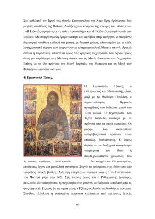 Στο καθολικό του Ιερού της Μονής Σταυρονικήτα στο Άγιο Όρος βρίσκονται δύο
μεγάλες συνθέσεις της Παλαιάς Διαθήκης που κοσμούν της πλευρές του. Αυτές είναι
: «Η Κιβωτός αιρωμένη εν τη πόλει Ιερουσαλήμ» και «Η Κιβωτός αιρωμένη υπό των
Ιερέων». Με συγκρατημένη δραματικότητα και ακρίβεια στην αφήγηση, ο Θεοφάνης
δημιουργεί σύνθεση καθαρή και μεστή, με δυνατό χρώμα, πλουτισμένη με τα κάθε
λογής μουσικά όργανα που ευφραίνουν με πραγματιστική αλήθεια τη σκηνή. Αρκετά
σπάνια η παράσταση, απαντάται όμως στις κρητικές τοιχογραφίες του Αγίου Όρους
όπως για παράδειγμα στη Μεγίστη Λαύρα και τις Μονές Διονυσίου και Δοχειαρίου.
Επίσης με το ίδιο πρότυπο στη Μονή Βαρλαάμ στα Μετέωρα και τη Μονή των
Φιλανθρωπινών στα Ιωάννινα.
4) Εμμανουήλ Τζάνες.
Ο

Εμμανουήλ

Τζάνες,

ο

επιλεγόμενος και Μπουνιαλής, είναι,
μαζί με το Θεόδωρο Πουλάκη, ο
σημαντικότερος

Κρητικός

αγιογράφος του δεύτερου μισού του
17ου αιώνα. Η τεχνοτροπία του
Τζάνε ποικίλλει ανάλογα με τα
πρότυπα από τα οποία εμπνέεται. Οι
μορφές

που

υστεροβυζαντινά

ακολουθούν
πρότυπα

είναι

επίπεδες, δισδιάστατες. Ο όγκος
δηλώνεται με διαδοχικά ανοιχτότερα
γεωμετρικά

του

ίδιου

ή

συμπληρωματικού χρώματος, που
δεν συγχέονται. Οι φωτισμένες

Αγ. Ιωάννης Πρόδρομος (1646), Κρανίδι.

επιφάνειες έχουν μια μεταλλική ανταύγεια. Συχνά τα υφάσματα είναι διάστικτα από
νευρώδεις λευκές βούλες. Ανάλογη πτυχολογία συναντά κανείς στην Παντάνασσα
του Μυστρά γύρω στο 1428. Στις εικόνες όμως που ο Ρεθυμνιώτης ζωγράφος
ακολουθεί δυτικά πρότυπα, η πτυχολογία είναι ρευστή, με βαθμιαία μετάβαση από το
φως στη σκιά. Ως προς δε τα γυμνά μέρη, ο Τζάνες ακολουθεί παλαιολόγεια πρότυπα.
Συνήθως ολόκληρη η φωτισμένη επιφάνεια καλύπτεται από αμέτρητες λευκές

111

 