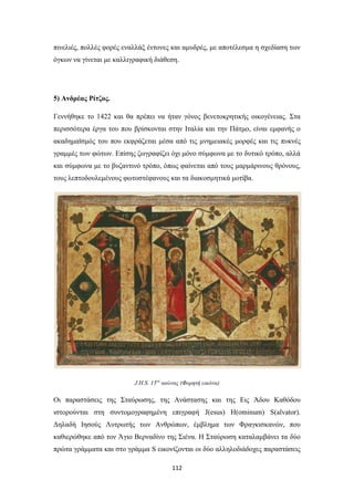 πινελιές, πολλές φορές εναλλάξ έντονες και αμυδρές, με αποτέλεσμα η σχεδίαση των
όγκων να γίνεται με καλλιγραφική διάθεση.

5) Ανδρέας Ρίτζος.
Γεννήθηκε το 1422 και θα πρέπει να ήταν γόνος βενετοκρητικής οικογένειας. Στα
περισσότερα έργα του που βρίσκονται στην Ιταλία και την Πάτμο, είναι εμφανής ο
ακαδημαϊσμός του που εκφράζεται μέσα από τις μνημειακές μορφές και τις πυκνές
γραμμές των φώτων. Επίσης ζωγραφίζει όχι μόνο σύμφωνα με το δυτικό τρόπο, αλλά
και σύμφωνα με το βυζαντινό τρόπο, όπως φαίνεται από τους μαρμάρινους θρόνους,
τους λεπτοδουλεμένους φωτοστέφανους και τα διακοσμητικά μοτίβα.

J.H.S. 15ος αιώνας (Φορητή εικόνα)

Οι παραστάσεις της Σταύρωσης, της Ανάστασης και της Εις Άδου Καθόδου
ιστορούνται στη συντομογραφημένη επιγραφή J(esus) H(ominum) S(alvator).
Δηλαδή Ιησούς Λυτρωτής των Ανθρώπων, έμβλημα των Φραγκισκανών, που
καθιερώθηκε από τον Άγιο Βερναδίνο της Σιένα. Η Σταύρωση καταλαμβάνει τα δύο
πρώτα γράμματα και στο γράμμα S εικονίζονται οι δύο αλληλοδιάδοχες παραστάσεις
112

 