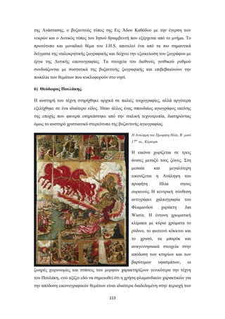 της Ανάστασης, ο βυζαντινός τύπος της Εις Άδου Καθόδου με την έγερση των
νεκρών και ο Δυτικός τύπος του Ιησού θριαμβευτή που εξέρχεται από το μνήμα. Το
πρωτότυπο και μοναδικό θέμα του J.H.S. αποτελεί ένα από τα πιο σημαντικά
δείγματα της ιταλοκρητικής ζωγραφικής και δείχνει την εξοικείωση του ζωγράφου με
έργα της Δυτικής εικονογραφίας. Τα στοιχεία του διεθνούς γοτθικού ρυθμού
συνδυάζονται με συστατικά της βυζαντινής ζωγραφικής και επιβεβαιώνουν την
ποικιλία των θεμάτων που κυκλοφορούν στο νησί.
6) Θεόδωρος Πουλάκης.
Η αυστηρή του τέχνη στηρίχθηκε αρχικά σε παλιές τοιχογραφίες, αλλά αργότερα
εξελίχθηκε σε ένα ιδιαίτερο είδος. Ήταν άλλος ένας σπουδαίος αγιογράφος εκείνης
της εποχής που φανερά επηρεάστηκε από την ιταλική τεχνοτροπία, διατηρώντας
όμως το αυστηρό χριστιανικό στερεότυπο της βυζαντινής αγιογραφίας.
Η Ανάληψη του Προφήτη Ηλία, Β’ μισό
17ου αι., Κέρκυρα

Η εικόνα χωρίζεται σε τρεις
άνισες μεταξύ τους ζώνες. Στη
μεσαία

και

μεγαλύτερη

εικονίζεται η Ανάληψη του
προφήτη

Ηλία

στους

ουρανούς. Η κεντρική σύνθεση
αντιγράφει

χαλκογραφία

του

Φλαμανδού

χαράκτη

Jan

Wierix. Η έντονη χρωματική
κλίμακα με κύρια χρώματα το
ρόδινο, το φωτεινό κόκκινο και
το

χρυσό,

τα

μπαρόκ

και

αναγεννησιακά στοιχεία στην
απόδοση των κτηρίων και των
βαρύτιμων

υφασμάτων,

οι

ζωηρές χειρονομίες και στάσεις των μορφών χαρακτηρίζουν γενικότερα την τέχνη
του Πουλάκη, ενώ αξίζει εδώ να σημειωθεί ότι η χρήση φλαμανδικών χαρακτικών για
την απόδοση εικονογραφικών θεμάτων είναι ιδιαίτερα διαδεδομένη στην περιοχή των
113

 