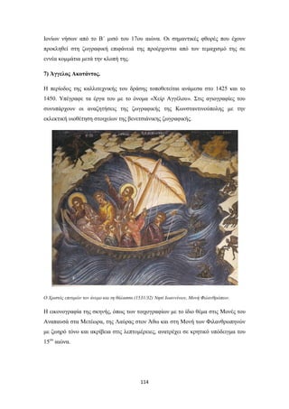 Ιονίων νήσων από το Β΄ μισό του 17ου αιώνα. Οι σημαντικές φθορές που έχουν
προκληθεί στη ζωγραφική επιφάνειά της προέρχονται από τον τεμαχισμό της σε
εννέα κομμάτια μετά την κλοπή της.
7) Άγγελος Ακοτάντος.
Η περίοδος της καλλιτεχνικής του δράσης τοποθετείται ανάμεσα στο 1425 και το
1450. Υπέγραφε τα έργα του με το όνομα «Χείρ Αγγέλου». Στις αγιογραφίες του
συνυπάρχουν οι αναζητήσεις της ζωγραφικής της Κωνσταντινούπολης με την
εκλεκτική υιοθέτηση στοιχείων της βενετσιάνικης ζωγραφικής.

Ο Χριστός επιτιμών τον άνεμο και τη θάλασσα (1531/32) Νησί Ιωαννίνων, Μονή Φιλανθρώπων.

Η εικονογραφία της σκηνής, όπως των τοιχογραφίων με το ίδιο θέμα στις Μονές του
Αναπαυσά στα Μετέωρα, της Λαύρας στον Άθω και στη Μονή των Φιλανθρωπηνών
με ζωηρό τόνο και ακρίβεια στις λεπτομέρειες, ανατρέχει σε κρητικό υπόδειγμα του
15ου αιώνα.

114

 