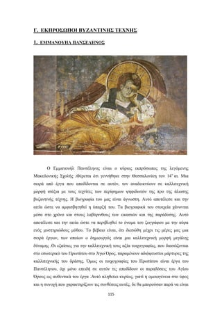 Γ. ΕΚΠΡΟΣΩΠΟΙ ΒΥΖΑΝΤΙΝΗΣ ΤΕΧΝΗΣ
1. ΕΜΜΑΝΟΥΗΛ ΠΑΝΣΕΛΗΝΟΣ

Ο Εμμανουήλ Πανσέληνος είναι ο κύριος εκπρόσωπος της λεγόμενης
Μακεδονικής Σχολής .Φέρεται ότι γεννήθηκε στην Θεσσαλονίκη τον 14ο αι. Μια
σειρά από έργα που αποδίδονται σε αυτόν, τον αναδεικνύουν σε καλλιτεχνική
μορφή ισάξια με τους τεχνίτες των περίφημων ψηφιδωτών της προ της άλωσης
βυζαντινής τέχνης. Η βιογραφία του μας είναι άγνωστη. Αυτό αποτέλεσε και την
αιτία ώστε να αμφισβητηθεί η ύπαρξή του. Τα βιογραφικά του στοιχεία χάνονται
μέσα στο χρόνο και στους λαβύρινθους των εικασιών και της παράδοσης. Αυτό
αποτέλεσε και την αιτία ώστε να περιβληθεί το όνομα του ζωγράφου με την αύρα
ενός μυστηριώδους μύθου. Το βέβαιο είναι, ότι διεσώθη μέχρι τις μέρες μας μια
σειρά έργων, των οποίων ο δημιουργός είναι μια καλλιτεχνική μορφή μεγάλης
δύναμης .Οι εξαίσιες για την καλλιτεχνική τους αξία τοιχογραφίες, που διασώζονται
στο εσωτερικό του Πρωτάτου στο Άγιο Όρος, παραμένουν αδιάψευστοι μάρτυρες της
καλλιτεχνικής του δράσης. Όμως οι τοιχογραφίες του Πρωτάτου είναι έργα του
Πανσέληνου, όχι μόνο επειδή σε αυτόν τις αποδίδουν οι παραδόσεις του Αγίου
Όρους ως αυθεντικά του έργα .Αυτό αληθεύει κυρίως, γιατί η ομοιογένεια στο ύφος
και η συνοχή που χαρακτηρίζουν τις συνθέσεις αυτές, δε θα μπορούσαν παρά να είναι
115

 