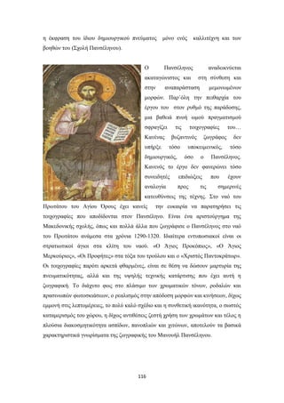 η έκφραση του ίδιου δημιουργικού πνεύματος

μόνο ενός

καλλιτέχνη και των

βοηθών του (Σχολή Πανσέληνου).
Ο

Πανσέληνος

ακαταγώνιστος και
στην

αναδεικνύεται
στη σύνθεση και

αναπαράσταση

μεμονωμένων

μορφών. Παρ΄όλη την πειθαρχία του
έργου του στον ρυθμό της παράδοσης,
μια βαθειά πνοή ωμού πραγματισμού
σφραγίζει

τις

Κανένας
υπήρξε

τοιχογραφίες

βυζαντινός
τόσο

δημιουργικός,

ζωγράφος

υποκειμενικός,
όσο

ο

του…
δεν
τόσο

Πανσέληνος.

Κανενός το έργο δεν φανερώνει τόσο
συνειδητές

επιδιώξεις

αναλογία

προς

που

τις

έχουν

σημερινές

κατευθύνσεις της τέχνης. Στο ναό του
Πρωτάτου του Αγίου Όρους έχει κανείς

την ευκαιρία να παρατηρήσει τις

τοιχογραφίες που αποδίδονται στον Πανσέληνο. Είναι ένα αριστούργημα της
Μακεδονικής σχολής, όπως και πολλά άλλα που ζωγράφισε ο Πανσέληνος στο ναό
του Πρωτάτου ανάμεσα στα χρόνια 1290-1320. Ιδιαίτερα εντυπωσιακοί είναι οι
στρατιωτικοί άγιοι στα κλίτη του ναού. «Ο Άγιος Προκόπιος», «Ο Άγιος
Μερκούριος», «Οι Προφήτες» στα τόξα του τρούλου και ο «Χριστός Παντοκράτωρ».
Οι τοιχογραφίες παρότι αρκετά φθαρμένες, είναι σε θέση να δώσουν μαρτυρία της
πνευματικότητας, αλλά και της υψηλής τεχνικής κατάρτισης που έχει αυτή η
ζωγραφική. Το διάχυτο φως στο πλάσιμο των χρωματικών τόνων, ροδαλών και
πρασινωπών φωτοσκιάσεων, ο ρεαλισμός στην απόδοση μορφών και κινήσεων, δίχως
εμμονή στις λεπτομέρειες, το πολύ καλό σχέδιο και η συνθετική ικανότητα, ο σωστός
καταμερισμός του χώρου, η δίχως αντιθέσεις ζεστή χρήση των χρωμάτων και τέλος η
πλούσια διακοσμητικότητα ασπίδων, πανοπλιών και χιτώνων, αποτελούν τα βασικά
χαρακτηριστικά γνωρίσματα της ζωγραφικής του Μανουήλ Πανσέληνου.

116

 