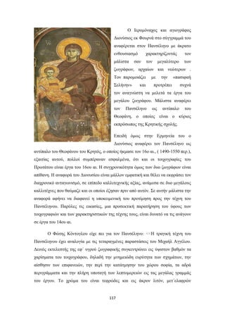 Ο Ιερομόναχος και αγιογράφος
Διονύσιος εκ Φουρνά στο σύγγραμμά του
αναφέρεται στον Πανσέληνο με άκρατο
ενθουσιασμό

χαρακτηρίζοντάς

τον

μάλιστα

τον

των

σαν

μεγαλύτερο

ζωγράφων, αρχαίων και νεώτερων .
Τον παρομοιάζει
Σελήνην»

και

με

την

«πασιφαή

προτρέπει

συχνά

τον αναγνώστη να μελετά τα έργα του
μεγάλου ζωγράφου. Μάλιστα αναφέρει
τον

Πανσέληνο

ως

αντίπαλο

του

Θεοφάνη, ο οποίος είναι ο κύριος
εκπρόσωπος της Κρητικής σχολής.
Επειδή όμως στην Ερμηνεία του ο
Διονύσιος αναφέρει τον Πανσέληνο ως
αντίπαλο του Θεοφάνου του Κρητός, ο οποίος ήκμασε τον 16ο αι., ( 1490-1550 περ.),
εξαιτίας αυτού, πολλοί συμπέραναν εσφαλμένα, ότι και οι τοιχογραφίες του
Πρωτάτου είναι έργα του 16ου αι. Η συγχρονικότητα όμως των δυο ζωγράφων είναι
απίθανη. Η αναφορά του Διονυσίου είναι μάλλον εμφατική και θέλει να εκφράσει τον
διαχρονικό ανταγωνισμό, σε επίπεδο καλλιτεχνικής αξίας, ανάμεσα σε δυο μεγάλους
καλλιτέχνες που θαύμαζε και οι οποίοι έζησαν πριν από αυτόν. Σε αυτήν μάλιστα την
αναφορά αφήνει να διαφανεί η υποκειμενική του προτίμηση προς την τέχνη του
Πανσέληνου. Παρόλες τις εικασίες, μια προσεκτική παρατήρηση του ύφους των
τοιχογραφιών και των χαρακτηριστικών της τέχνης τους, είναι δυνατό να τις ανάγουν
σε έργα του 14ου αι.
Ο Φώτης Κόντογλου είχε πει για τον Πανσέληνο: <<Η τραγική τέχνη του
Πανσέληνου έχει αναλογία με τις τεταραγμένες παραστάσεις του Μιχαήλ Αγγέλου.
Δεινός εκτελεστής της εφ΄ υγρού ζωγραφικής συγκεντρώνει εις ύψιστον βαθμόν τα
χαρίσματα του τοιχογράφου, δηλαδή την μνημειώδη ευρύτητα των σχημάτων, την
αίσθησιν των επιφανειών, την περί την κατάτμησην του χώρου σοφία, τα αδρά
περιγράμματα και την πλήρη υποταγή των λεπτομερειών εις τας μεγάλας γραμμάς
του έργου. Το χρώμα του είναι τεφρώδες και εις άκρον λιτόν, μετ΄ελαφρών

117

 