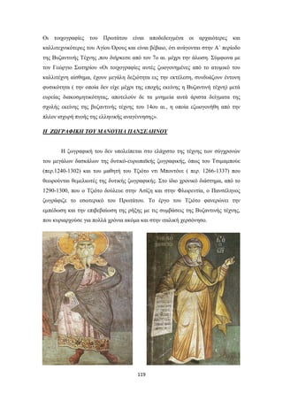 Οι τοιχογραφίες του Πρωτάτου είναι αποδεδειγμένα οι αρχαιότερες και
καλλιτεχνικότερες του Αγίου Όρους και είναι βέβαιο, ότι ανάγονται στην Α΄ περίοδο
της Βυζαντινής Τέχνης ,που διήρκεσε από τον 7ο αι. μέχρι την άλωση. Σύμφωνα με
τον Γεώργιο Σωτηρίου «Οι τοιχογραφίες αυτές ζωογονημένες από το ατομικό του
καλλιτέχνη αίσθημα, έχουν μεγάλη δεξιότητα εις την εκτέλεση, συνδυάζουν έντονη
φυσικότητα ( την οποία δεν είχε μέχρι της εποχής εκείνης η Βυζαντινή τέχνη) μετά
ευρείας διακοσμητικότητας, αποτελούν δε τα μνημεία αυτά άριστα δείγματα της
σχολής εκείνης της βυζαντινής τέχνης του 14ου αι., η οποία εζωογονήθη από την
πλέον ισχυρή πνοής της ελληνικής αναγέννησης».
Η ΖΩΓΡΑΦΙΚΗ ΤΟΥ ΜΑΝΟΥΗΛ ΠΑΝΣΕΛΗΝΟΥ
Η ζωγραφική του δεν υπολείπεται στο ελάχιστο της τέχνης των σύγχρονών
του μεγάλων δασκάλων της δυτικό-ευρωπαϊκής ζωγραφικής, όπως του Τσιμαμπούε
(περ.1240-1302) και του μαθητή του Τζιότο ντι Μποντόνε ( περ. 1266-1337) που
θεωρούνται θεμελιωτές της δυτικής ζωγραφικής. Στο ίδιο χρονικό διάστημα, από το
1290-1300, που ο Τζιότο δούλευε στην Ασίζη και στην Φλωρεντία, ο Πανσέληνος
ζωγράφιζε το εσωτερικό του Πρωτάτου. Το έργο του Τζιότο φανερώνει την
εμπέδωση και την επιβεβαίωση της ρήξης με τις συμβάσεις της Βυζαντινής τέχνης,
που κυριαρχούσε για πολλά χρόνια ακόμα και στην ιταλική χερσόνησο.

119

 