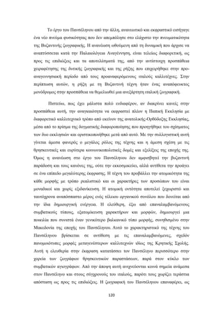 Το έργο του Πανσέληνου από την άλλη, ανανεωτικό και εκφραστικό εισήγαγε
ένα νέο πνεύμα φυσικότητας που δεν απεμπόλησε στο ελάχιστο την πνευματικότητα
της Βυζαντινής ζωγραφικής. Η ανανέωση ωθούμενη από τη δυναμική που άρχισε να
αναπτύσσεται κατά την Παλαιολόγεια Αναγέννηση, είναι τελείως διαφορετική, ως
προς τις επιδιώξεις και τα αποτελέσματά της, από την αντίστοιχη προσπάθεια
χειραφέτησης της δυτικής ζωγραφικής και της ρήξης που επιχειρήθηκε στην προαναγεννησιακή περίοδο από τους προαναφερόμενους ιταλούς καλλιτέχνες. Στην
περίπτωση αυτών, η ρήξη με τη Βυζαντινή τέχνη ήταν ένας αναπόφευκτος
μονόδρομος στην προσπάθεια να θεμελιωθεί μια ανεξάρτητη ιταλική ζωγραφική.
Πιστεύω, πως έχει μάλιστα πολύ ενδιαφέρον, αν διακρίνει κανείς στην
προσπάθεια αυτή, την αναγκαιότητα να εκφραστεί πλέον η Παπική Εκκλησία με
διαφορετικό καλλιτεχνικό τρόπο από εκείνον της ανατολικής-Ορθόδοξης Εκκλησίας,
μέσα από το πρίσμα της δογματικής διαφοροποίησης που προηγήθηκε του σχίσματος
των δυο εκκλησιών και οριστικοποιήθηκε μετά από αυτό. Με την συλλογιστική αυτή
γίνεται άμεσα φανερός ο μεγάλος ρόλος της τέχνης και η άμεση σχέση με τις
θρησκευτικές και ευρύτερα κοινωνικοπολιτικές δομές και εξελίξεις της εποχής της.
Όμως η ανανέωση στο έργο του Πανσέληνου δεν αμφισβητεί την βυζαντινή
παράδοση και τους κανόνες της, ούτε την εκκοσμικεύει, αλλά αντίθετα την προάγει
σε ένα επίπεδο μεγαλύτερης έκφρασης. Η τέχνη του προβάλλει την ατομικότητα της
κάθε μορφής με τρόπο ρεαλιστικό και οι χαρακτήρες των προσώπων του είναι
μοναδικοί και χωρίς εξιδανίκευση. Η ατομική οντότητα αποτελεί ξεχωριστό και
ταυτόχρονα αναπόσπαστο μέρος ενός τέλειου οργανικού συνόλου που δονείται από
την ίδια δημιουργική ενέργεια. Η ελεύθερη, έξω από επαναλαμβανόμενους
συμβατικούς τύπους, εξατομίκευση χαρακτήρων και μορφών, δημιουργεί μια
ποικιλία που συνιστά έναν γενικότερο βαλκανικό τύπο μορφής, συνηθισμένο στην
Μακεδονία της εποχής του Πανσέληνου. Αυτό το χαρακτηριστικό της τέχνης του
Πανσέληνου

βρίσκεται

σε

αντίθεση

με

τις

επαναλαμβανόμενες,

σχεδόν

πανομοιότυπες μορφές μεταγενέστερων καλλιτεχνών ιδίως της Κρητικής Σχολής.
Αυτή η ελευθερία στην έκφραση κατατάσσει τον Πανσέληνο περισσότερο στην
χορεία των ζωγράφων θρησκευτικών παραστάσεων, παρά στον κύκλο των
συμβατικών αγιογράφων. Από την άποψη αυτή ανιχνεύονται κοινά σημεία ανάμεσα
στον Πανσέληνο και στους σύγχρονούς του ιταλούς, παρότι τους χωρίζει τεράστια
απόσταση ως προς τις επιδιώξεις. Η ζωγραφική του Πανσέληνου επαναφέρει, ως
120

 